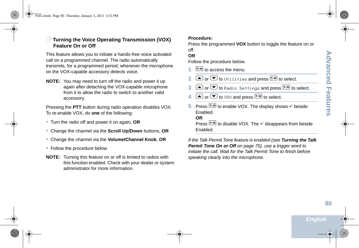 Advanced FeaturesEnglish80Turning the Voice Operating Transmission (VOX) Feature On or OffThis feature allows you to initiate a hands-free voice activated call on a programmed channel. The radio automatically transmits, for a programmed period, whenever the microphone on the VOX-capable accessory detects voice.NOTE: You may need to turn off the radio and power it up again after detaching the VOX-capable microphone from it to allow the radio to switch to another valid accessory.Pressing the PTT button during radio operation disables VOX. To re-enable VOX, do one of the following:•Turn the radio off and power it on again, OR•Change the channel via the Scroll Up/Down buttons, OR•Change the channel via the Volume/Channel Knob, OR•Follow the procedure below.NOTE: Turning this feature on or off is limited to radios with this function enabled. Check with your dealer or system administrator for more information.Procedure: Press the programmed VOX button to toggle the feature on or off.ORFollow the procedure below.1g to access the menu.2f or h to Utilities and press g to select.3f or h to Radio Settings and press g to select.4f or h to VOX and press g to select.5Press g to enable VOX. The display shows 9 beside Enabled.ORPress g to disable VOX. The 9 disappears from beside Enabled.If the Talk Permit Tone feature is enabled (see Turning the Talk Permit Tone On or Off on page 75), use a trigger word to initiate the call. Wait for the Talk Permit Tone to finish before speaking clearly into the microphone.NAG.book  Page 80  Thursday, January 3, 2013  3:15 PM