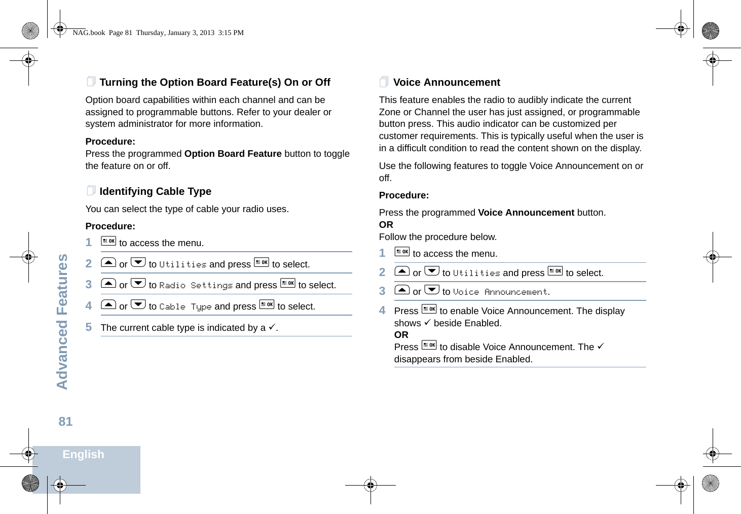 Advanced FeaturesEnglish81Turning the Option Board Feature(s) On or OffOption board capabilities within each channel and can be assigned to programmable buttons. Refer to your dealer or system administrator for more information.Procedure: Press the programmed Option Board Feature button to toggle the feature on or off.Identifying Cable TypeYou can select the type of cable your radio uses.Procedure: 1g to access the menu.2f or h to Utilities and press g to select.3f or h to Radio Settings and press g to select.4f or h to Cable Type and press g to select.5The current cable type is indicated by a 9.Voice AnnouncementThis feature enables the radio to audibly indicate the current Zone or Channel the user has just assigned, or programmable button press. This audio indicator can be customized per customer requirements. This is typically useful when the user is in a difficult condition to read the content shown on the display.Use the following features to toggle Voice Announcement on or off. Procedure: Press the programmed Voice Announcement button. ORFollow the procedure below.1g to access the menu.2f or h to Utilities and press g to select.3f or h to Voice Announcement.4Press g to enable Voice Announcement. The display shows 9 beside Enabled.ORPress g to disable Voice Announcement. The 9 disappears from beside Enabled.NAG.book  Page 81  Thursday, January 3, 2013  3:15 PM