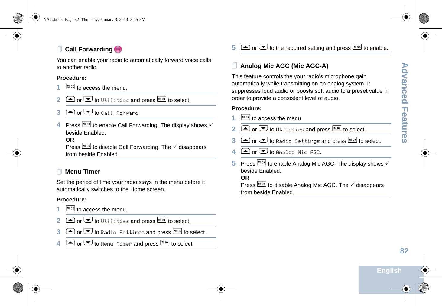 Advanced FeaturesEnglish82Call ForwardingYou can enable your radio to automatically forward voice calls to another radio. Procedure: 1g to access the menu.2f or h to Utilities and press g to select.3f or h to Call Forward.4Press g to enable Call Forwarding. The display shows 9 beside Enabled.ORPress g to disable Call Forwarding. The 9 disappears from beside Enabled.Menu TimerSet the period of time your radio stays in the menu before it automatically switches to the Home screen. Procedure: 1g to access the menu.2f or h to Utilities and press g to select.3f or h to Radio Settings and press g to select.4f or h to Menu Timer and press g to select.5f or h to the required setting and press g to enable.Analog Mic AGC (Mic AGC-A)This feature controls the your radio&apos;s microphone gain automatically while transmitting on an analog system. It suppresses loud audio or boosts soft audio to a preset value in order to provide a consistent level of audio. Procedure: 1g to access the menu.2f or h to Utilities and press g to select.3f or h to Radio Settings and press g to select.4f or h to Analog Mic AGC.5Press g to enable Analog Mic AGC. The display shows 9 beside Enabled.ORPress g to disable Analog Mic AGC. The 9 disappears from beside Enabled.NAG.book  Page 82  Thursday, January 3, 2013  3:15 PM