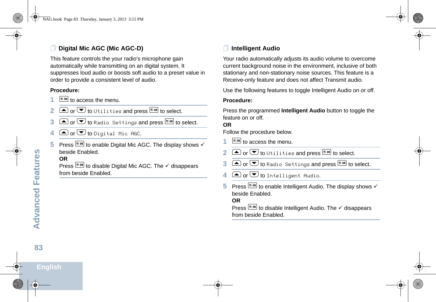 Advanced FeaturesEnglish83Digital Mic AGC (Mic AGC-D)This feature controls the your radio&apos;s microphone gain automatically while transmitting on an digital system. It suppresses loud audio or boosts soft audio to a preset value in order to provide a consistent level of audio. Procedure: 1g to access the menu.2f or h to Utilities and press g to select.3f or h to Radio Settings and press g to select.4f or h to Digital Mic AGC.5Press g to enable Digital Mic AGC. The display shows 9 beside Enabled.ORPress g to disable Digital Mic AGC. The 9 disappears from beside Enabled.Intelligent AudioYour radio automatically adjusts its audio volume to overcome current background noise in the environment, inclusive of both stationary and non-stationary noise sources. This feature is a Receive-only feature and does not affect Transmit audio. Use the following features to toggle Intelligent Audio on or off. Procedure: Press the programmed Intelligent Audio button to toggle the feature on or off. ORFollow the procedure below.1g to access the menu.2f or h to Utilities and press g to select.3f or h to Radio Settings and press g to select.4f or h to Intelligent Audio.5Press g to enable Intelligent Audio. The display shows 9 beside Enabled.ORPress g to disable Intelligent Audio. The 9 disappears from beside Enabled.NAG.book  Page 83  Thursday, January 3, 2013  3:15 PM