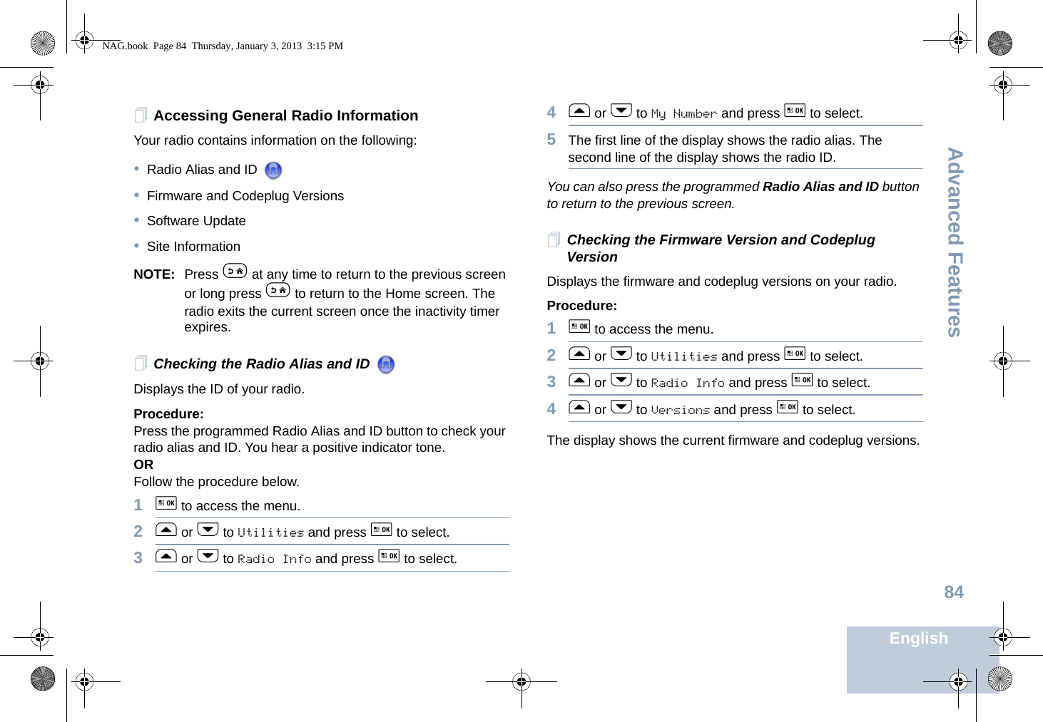 Advanced FeaturesEnglish84Accessing General Radio InformationYour radio contains information on the following:•Radio Alias and ID •Firmware and Codeplug Versions•Software Update•Site InformationNOTE: Press e at any time to return to the previous screen or long press e to return to the Home screen. The radio exits the current screen once the inactivity timer expires.Checking the Radio Alias and ID Displays the ID of your radio.Procedure:Press the programmed Radio Alias and ID button to check your radio alias and ID. You hear a positive indicator tone.ORFollow the procedure below.1g to access the menu.2f or h to Utilities and press g to select.3f or h to Radio Info and press g to select.4f or h to My Number and press g to select.5The first line of the display shows the radio alias. The second line of the display shows the radio ID.You can also press the programmed Radio Alias and ID button to return to the previous screen.Checking the Firmware Version and Codeplug VersionDisplays the firmware and codeplug versions on your radio.Procedure: 1g to access the menu.2f or h to Utilities and press g to select.3f or h to Radio Info and press g to select.4f or h to Versions and press g to select.The display shows the current firmware and codeplug versions.NAG.book  Page 84  Thursday, January 3, 2013  3:15 PM