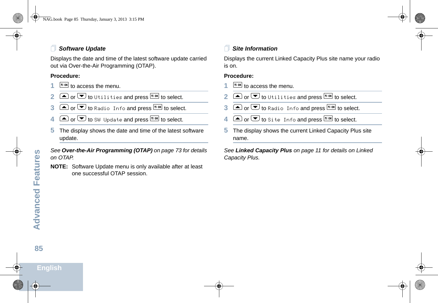 Advanced FeaturesEnglish85Software UpdateDisplays the date and time of the latest software update carried out via Over-the-Air Programming (OTAP). Procedure: 1g to access the menu.2f or h to Utilities and press g to select.3f or h to Radio Info and press g to select.4f or h to SW Update and press g to select.5The display shows the date and time of the latest software update.See Over-the-Air Programming (OTAP) on page 73 for details on OTAP.NOTE: Software Update menu is only available after at least one successful OTAP session. Site InformationDisplays the current Linked Capacity Plus site name your radio is on.Procedure: 1g to access the menu.2f or h to Utilities and press g to select.3f or h to Radio Info and press g to select.4f or h to Site Info and press g to select.5The display shows the current Linked Capacity Plus site name.See Linked Capacity Plus on page 11 for details on Linked Capacity Plus.NAG.book  Page 85  Thursday, January 3, 2013  3:15 PM