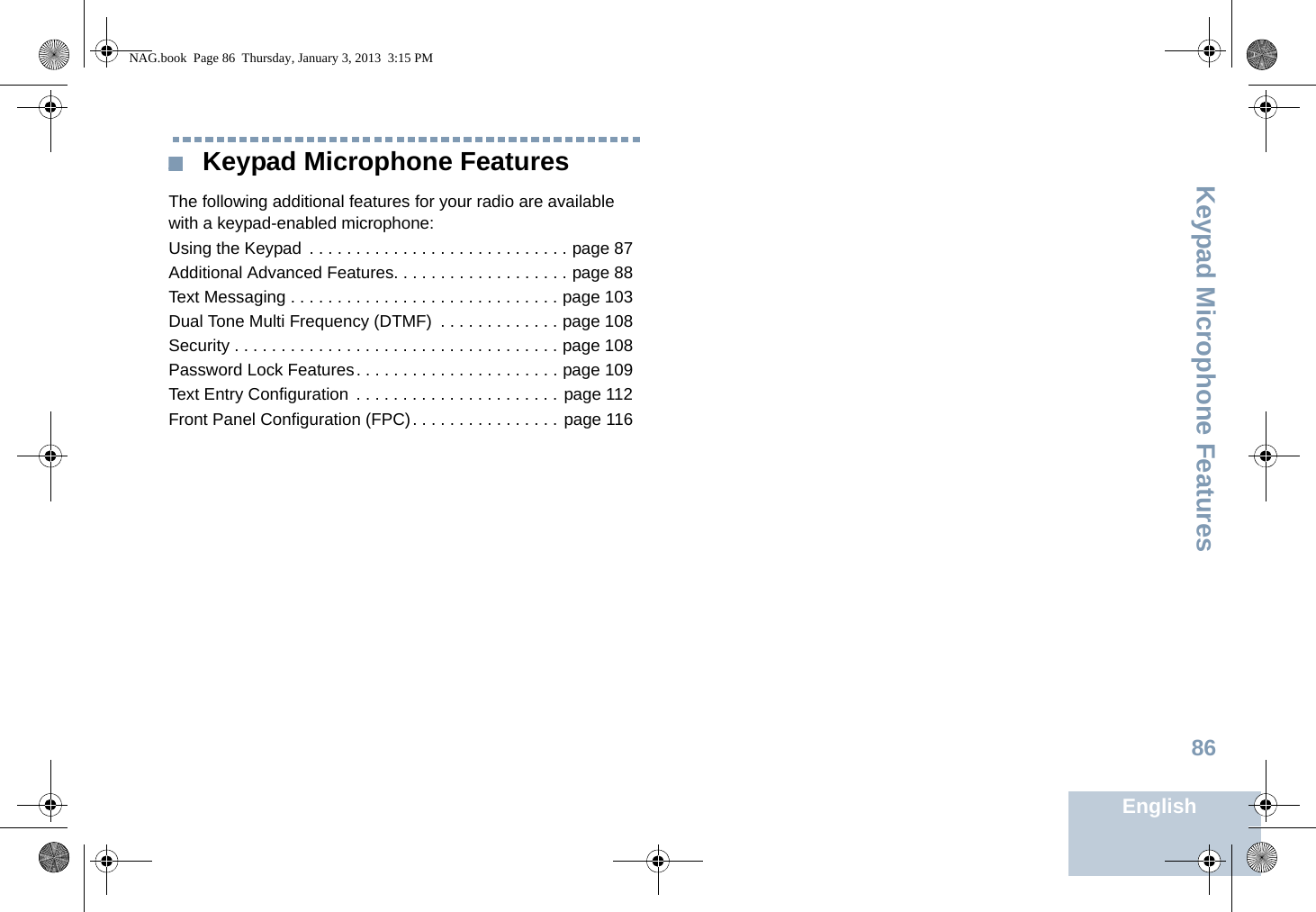 Keypad Microphone FeaturesEnglish86 Keypad Microphone FeaturesThe following additional features for your radio are available with a keypad-enabled microphone:Using the Keypad  . . . . . . . . . . . . . . . . . . . . . . . . . . . . page 87Additional Advanced Features. . . . . . . . . . . . . . . . . . . page 88Text Messaging . . . . . . . . . . . . . . . . . . . . . . . . . . . . . page 103Dual Tone Multi Frequency (DTMF)  . . . . . . . . . . . . . page 108Security . . . . . . . . . . . . . . . . . . . . . . . . . . . . . . . . . . . page 108Password Lock Features. . . . . . . . . . . . . . . . . . . . . . page 109Text Entry Configuration  . . . . . . . . . . . . . . . . . . . . . . page 112Front Panel Configuration (FPC). . . . . . . . . . . . . . . . page 116NAG.book  Page 86  Thursday, January 3, 2013  3:15 PM