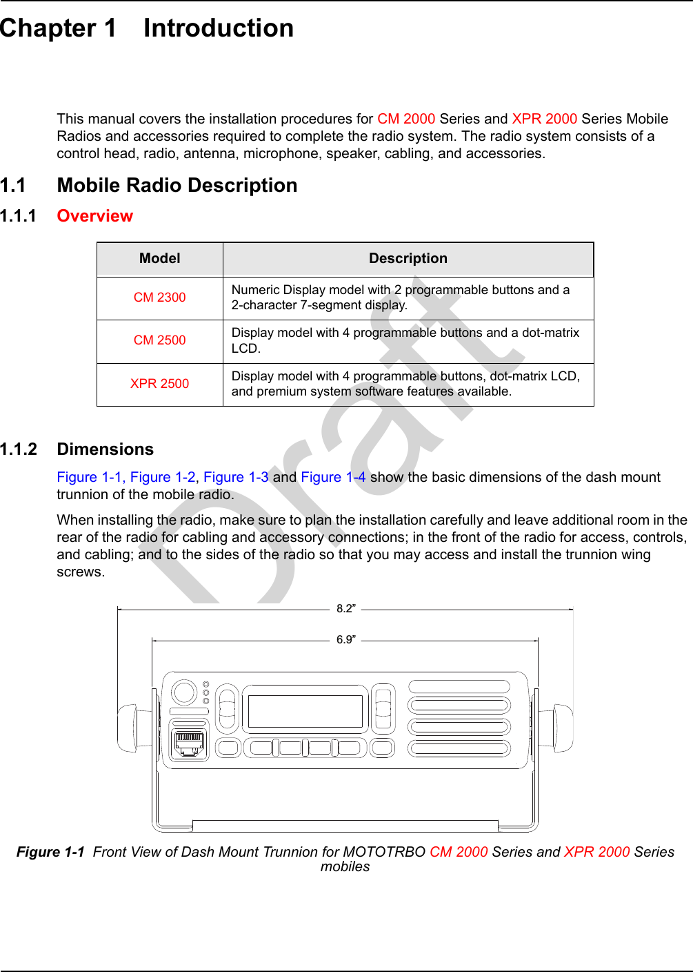 DraftChapter 1 IntroductionThis manual covers the installation procedures for CM 2000 Series and XPR 2000 Series Mobile Radios and accessories required to complete the radio system. The radio system consists of a control head, radio, antenna, microphone, speaker, cabling, and accessories. 1.1 Mobile Radio Description1.1.1 Overview 1.1.2 DimensionsFigure 1-1, Figure 1-2, Figure 1-3 and Figure 1-4 show the basic dimensions of the dash mount trunnion of the mobile radio.When installing the radio, make sure to plan the installation carefully and leave additional room in the rear of the radio for cabling and accessory connections; in the front of the radio for access, controls, and cabling; and to the sides of the radio so that you may access and install the trunnion wing screws.Model DescriptionCM 2300 Numeric Display model with 2 programmable buttons and a  2-character 7-segment display.CM 2500 Display model with 4 programmable buttons and a dot-matrix LCD.XPR 2500 Display model with 4 programmable buttons, dot-matrix LCD, and premium system software features available.Figure 1-1  Front View of Dash Mount Trunnion for MOTOTRBO CM 2000 Series and XPR 2000 Series mobiles8.2”6.9”