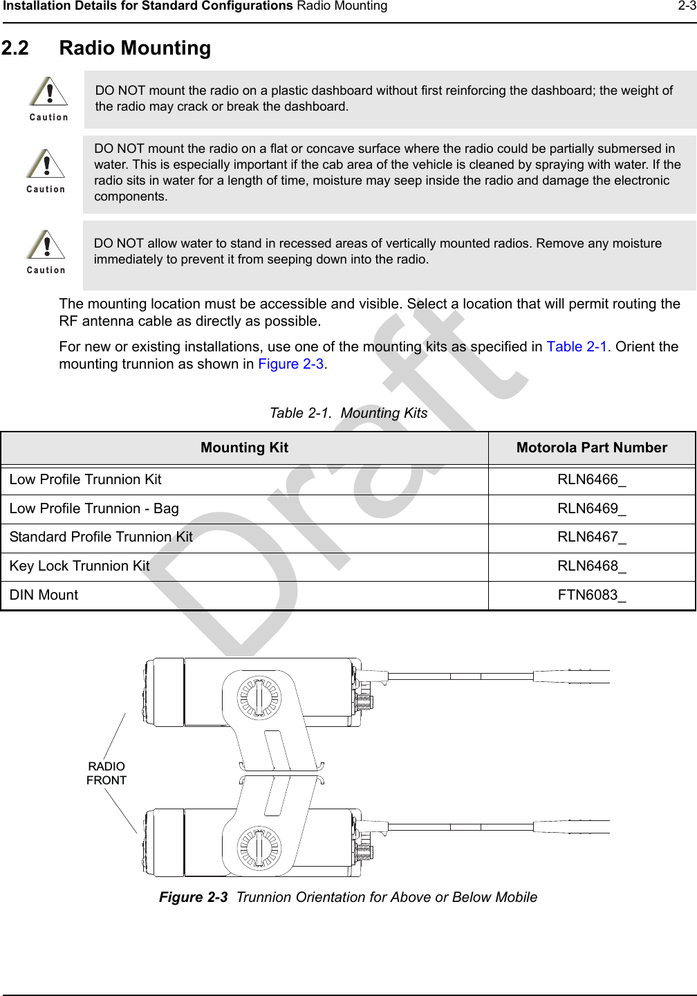 DraftInstallation Details for Standard Configurations Radio Mounting 2-32.2 Radio MountingThe mounting location must be accessible and visible. Select a location that will permit routing the RF antenna cable as directly as possible. For new or existing installations, use one of the mounting kits as specified in Table 2-1. Orient the mounting trunnion as shown in Figure 2-3.DO NOT mount the radio on a plastic dashboard without first reinforcing the dashboard; the weight of the radio may crack or break the dashboard.DO NOT mount the radio on a flat or concave surface where the radio could be partially submersed in water. This is especially important if the cab area of the vehicle is cleaned by spraying with water. If the radio sits in water for a length of time, moisture may seep inside the radio and damage the electronic components.DO NOT allow water to stand in recessed areas of vertically mounted radios. Remove any moisture immediately to prevent it from seeping down into the radio.Table 2-1.  Mounting KitsMounting Kit Motorola Part NumberLow Profile Trunnion Kit RLN6466_Low Profile Trunnion - Bag RLN6469_Standard Profile Trunnion Kit RLN6467_Key Lock Trunnion Kit RLN6468_DIN Mount FTN6083_Figure 2-3  Trunnion Orientation for Above or Below MobileC a u t i o nC a u t i o nC a u t i o nRADIOFRONT