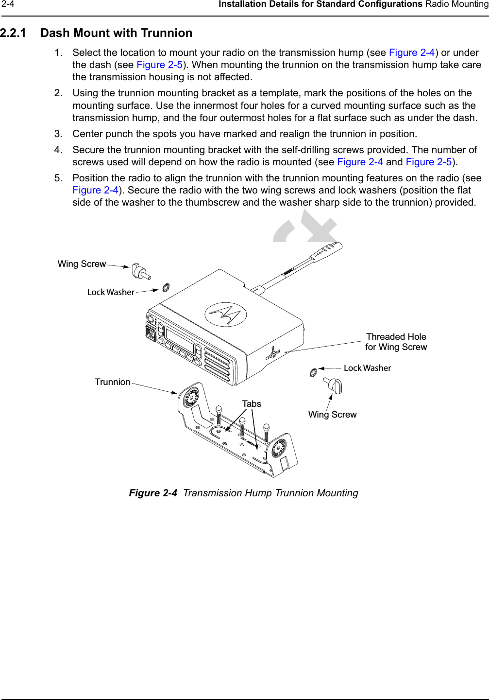 Draft2-4 Installation Details for Standard Configurations Radio Mounting2.2.1 Dash Mount with Trunnion1. Select the location to mount your radio on the transmission hump (see Figure 2-4) or under the dash (see Figure 2-5). When mounting the trunnion on the transmission hump take care the transmission housing is not affected.2. Using the trunnion mounting bracket as a template, mark the positions of the holes on the mounting surface. Use the innermost four holes for a curved mounting surface such as the transmission hump, and the four outermost holes for a flat surface such as under the dash.3. Center punch the spots you have marked and realign the trunnion in position.4. Secure the trunnion mounting bracket with the self-drilling screws provided. The number of screws used will depend on how the radio is mounted (see Figure 2-4 and Figure 2-5).5. Position the radio to align the trunnion with the trunnion mounting features on the radio (see Figure 2-4). Secure the radio with the two wing screws and lock washers (position the flat side of the washer to the thumbscrew and the washer sharp side to the trunnion) provided.Figure 2-4  Transmission Hump Trunnion MountingWing Screw T runnio n Wing Screw Threaded Hole for Wing Screw T ab s  Lock Washer Lock Washer 