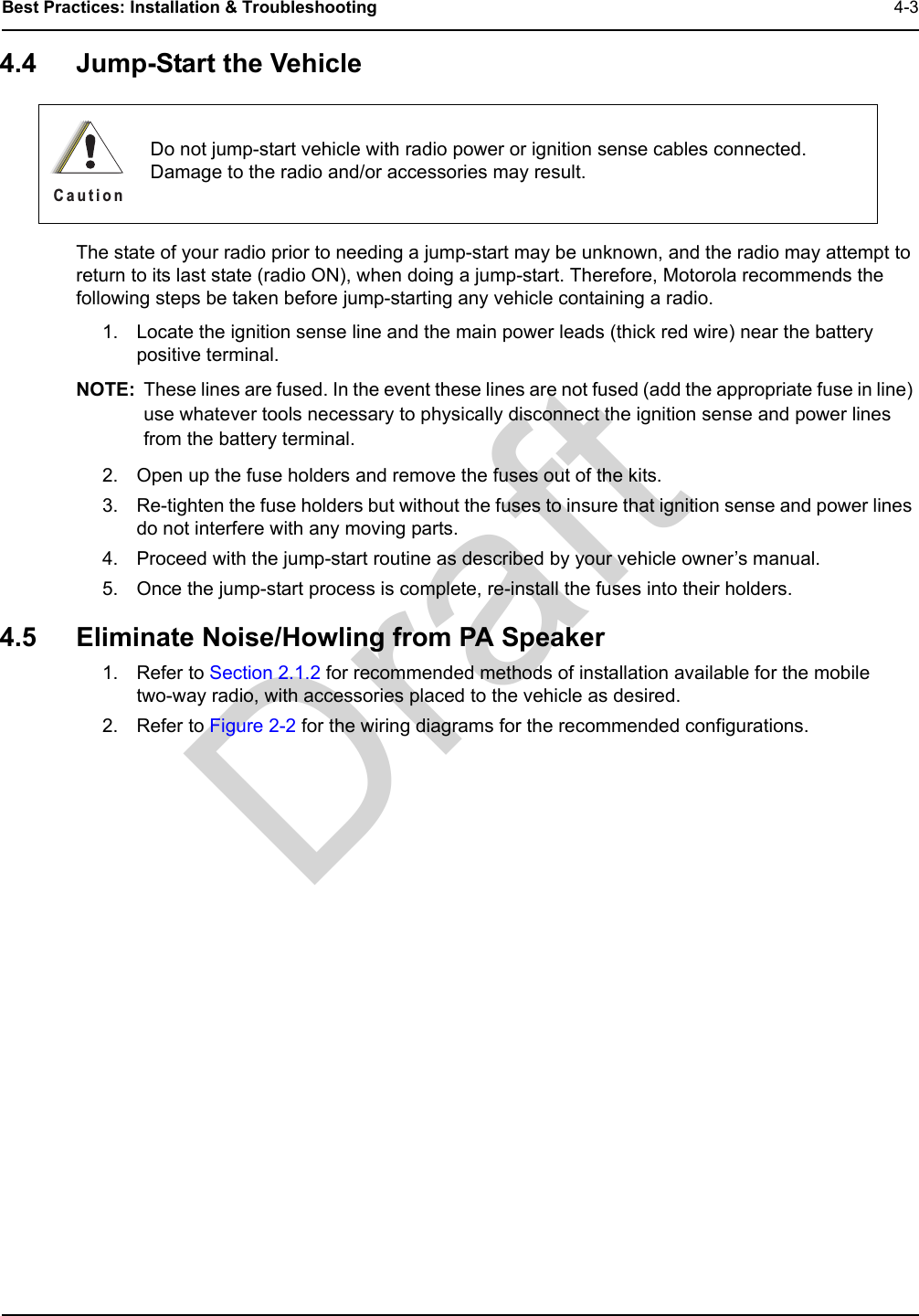 DraftBest Practices: Installation &amp; Troubleshooting 4-34.4 Jump-Start the VehicleThe state of your radio prior to needing a jump-start may be unknown, and the radio may attempt to return to its last state (radio ON), when doing a jump-start. Therefore, Motorola recommends the following steps be taken before jump-starting any vehicle containing a radio.1. Locate the ignition sense line and the main power leads (thick red wire) near the battery positive terminal.NOTE: These lines are fused. In the event these lines are not fused (add the appropriate fuse in line) use whatever tools necessary to physically disconnect the ignition sense and power lines from the battery terminal.2. Open up the fuse holders and remove the fuses out of the kits.3. Re-tighten the fuse holders but without the fuses to insure that ignition sense and power lines do not interfere with any moving parts.4. Proceed with the jump-start routine as described by your vehicle owner’s manual.5. Once the jump-start process is complete, re-install the fuses into their holders.4.5 Eliminate Noise/Howling from PA Speaker1. Refer to Section 2.1.2 for recommended methods of installation available for the mobile  two-way radio, with accessories placed to the vehicle as desired.2. Refer to Figure 2-2 for the wiring diagrams for the recommended configurations.Do not jump-start vehicle with radio power or ignition sense cables connected. Damage to the radio and/or accessories may result.C a u t i o n