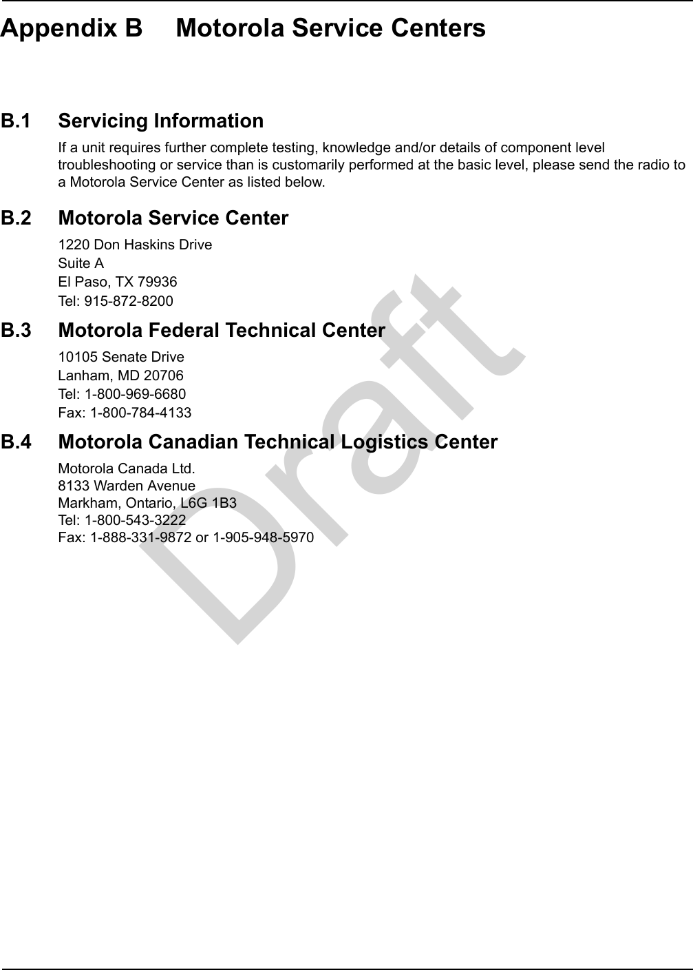 DraftAppendix B Motorola Service CentersB.1 Servicing InformationIf a unit requires further complete testing, knowledge and/or details of component level troubleshooting or service than is customarily performed at the basic level, please send the radio to a Motorola Service Center as listed below.B.2 Motorola Service Center1220 Don Haskins DriveSuite AEl Paso, TX 79936Tel: 915-872-8200B.3 Motorola Federal Technical Center10105 Senate DriveLanham, MD 20706Tel: 1-800-969-6680Fax: 1-800-784-4133B.4 Motorola Canadian Technical Logistics CenterMotorola Canada Ltd. 8133 Warden Avenue Markham, Ontario, L6G 1B3 Tel: 1-800-543-3222 Fax: 1-888-331-9872 or 1-905-948-5970
