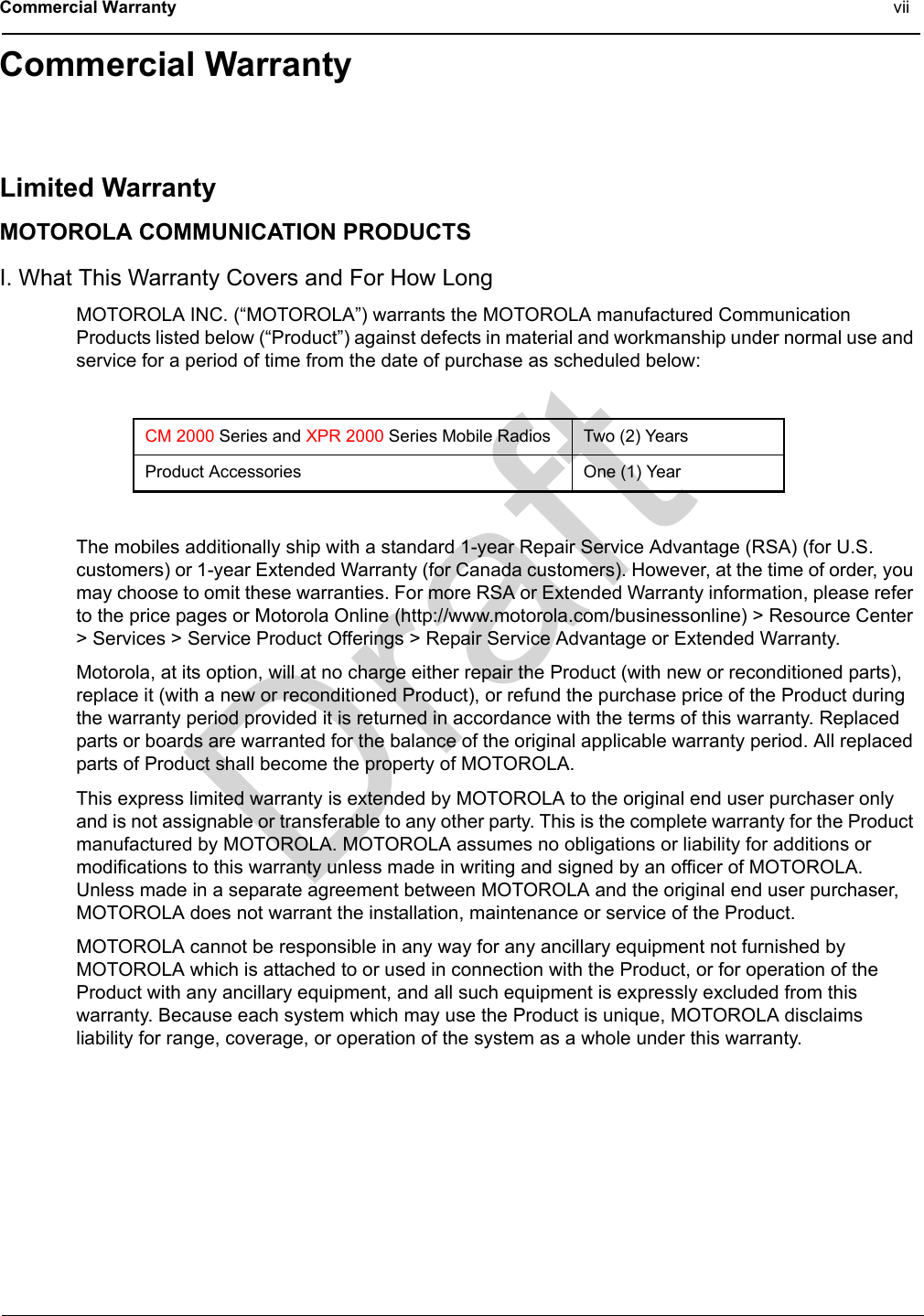 DraftCommercial Warranty viiCommercial WarrantyLimited WarrantyMOTOROLA COMMUNICATION PRODUCTSI. What This Warranty Covers and For How LongMOTOROLA INC. (“MOTOROLA”) warrants the MOTOROLA manufactured Communication Products listed below (“Product”) against defects in material and workmanship under normal use and service for a period of time from the date of purchase as scheduled below:The mobiles additionally ship with a standard 1-year Repair Service Advantage (RSA) (for U.S. customers) or 1-year Extended Warranty (for Canada customers). However, at the time of order, you may choose to omit these warranties. For more RSA or Extended Warranty information, please refer to the price pages or Motorola Online (http://www.motorola.com/businessonline) &gt; Resource Center &gt; Services &gt; Service Product Offerings &gt; Repair Service Advantage or Extended Warranty.Motorola, at its option, will at no charge either repair the Product (with new or reconditioned parts), replace it (with a new or reconditioned Product), or refund the purchase price of the Product during the warranty period provided it is returned in accordance with the terms of this warranty. Replaced parts or boards are warranted for the balance of the original applicable warranty period. All replaced parts of Product shall become the property of MOTOROLA.This express limited warranty is extended by MOTOROLA to the original end user purchaser only and is not assignable or transferable to any other party. This is the complete warranty for the Product manufactured by MOTOROLA. MOTOROLA assumes no obligations or liability for additions or modifications to this warranty unless made in writing and signed by an officer of MOTOROLA. Unless made in a separate agreement between MOTOROLA and the original end user purchaser, MOTOROLA does not warrant the installation, maintenance or service of the Product.MOTOROLA cannot be responsible in any way for any ancillary equipment not furnished by MOTOROLA which is attached to or used in connection with the Product, or for operation of the Product with any ancillary equipment, and all such equipment is expressly excluded from this warranty. Because each system which may use the Product is unique, MOTOROLA disclaims liability for range, coverage, or operation of the system as a whole under this warranty.CM 2000 Series and XPR 2000 Series Mobile Radios Two (2) YearsProduct Accessories One (1) Year