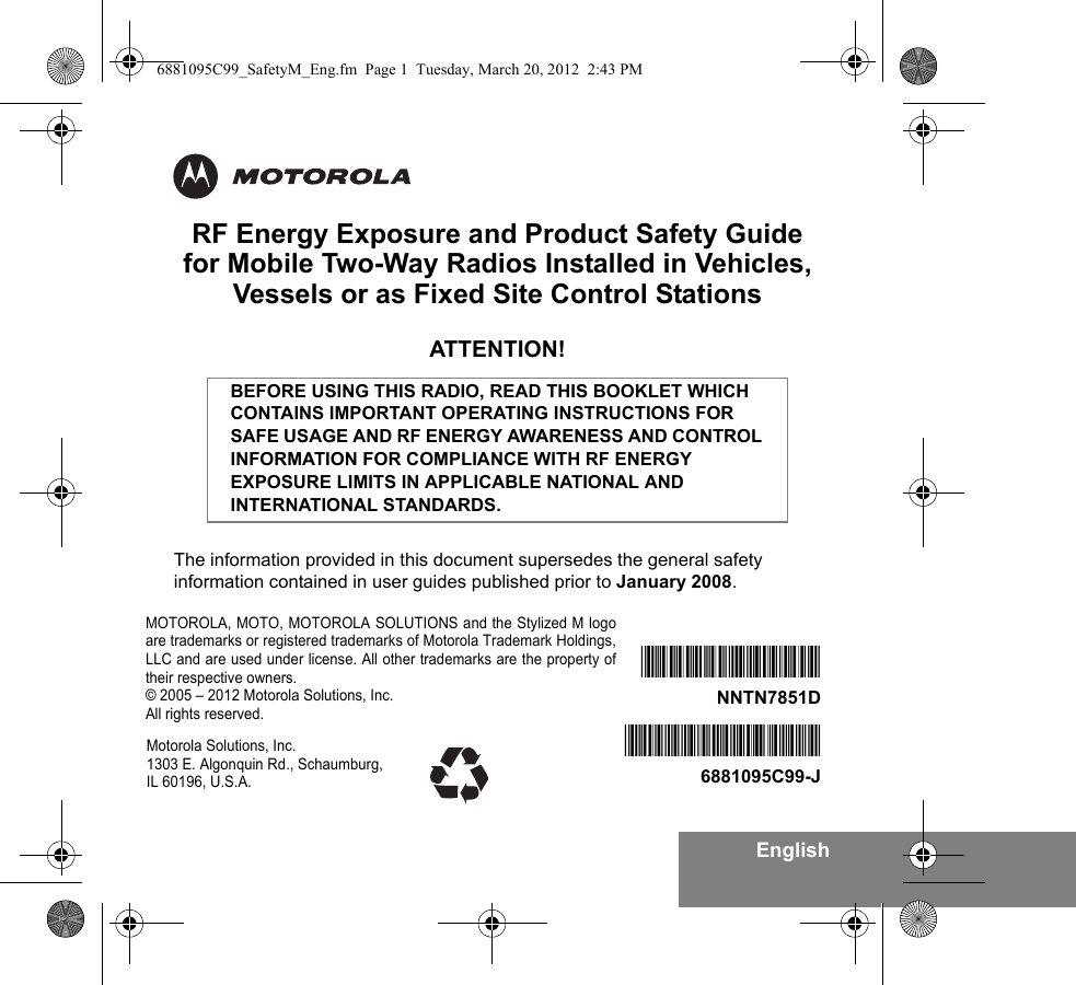 EnglishRF Energy Exposure and Product Safety Guidefor Mobile Two-Way Radios Installed in Vehicles,Vessels or as Fixed Site Control StationsATTENTION!The information provided in this document supersedes the general safety information contained in user guides published prior to January 2008.BEFORE USING THIS RADIO, READ THIS BOOKLET WHICH CONTAINS IMPORTANT OPERATING INSTRUCTIONS FOR SAFE USAGE AND RF ENERGY AWARENESS AND CONTROL INFORMATION FOR COMPLIANCE WITH RF ENERGY EXPOSURE LIMITS IN APPLICABLE NATIONAL AND INTERNATIONAL STANDARDS.*6881095C99*6881095C99-J*NNTN7851D*NNTN7851DMotorola Solutions, Inc. 1303 E. Algonquin Rd., Schaumburg, IL 60196, U.S.A.MOTOROLA, MOTO, MOTOROLA SOLUTIONS and the Stylized M logoare trademarks or registered trademarks of Motorola Trademark Holdings,LLC and are used under license. All other trademarks are the property oftheir respective owners.© 2005 – 2012 Motorola Solutions, Inc.All rights reserved. 6881095C99_SafetyM_Eng.fm  Page 1  Tuesday, March 20, 2012  2:43 PM