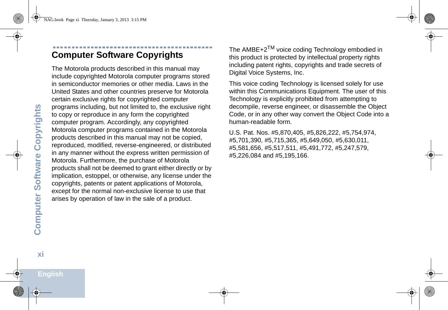 Computer Software CopyrightsEnglishxiComputer Software CopyrightsThe Motorola products described in this manual may include copyrighted Motorola computer programs stored in semiconductor memories or other media. Laws in the United States and other countries preserve for Motorola certain exclusive rights for copyrighted computer programs including, but not limited to, the exclusive right to copy or reproduce in any form the copyrighted computer program. Accordingly, any copyrighted Motorola computer programs contained in the Motorola products described in this manual may not be copied, reproduced, modified, reverse-engineered, or distributed in any manner without the express written permission of Motorola. Furthermore, the purchase of Motorola products shall not be deemed to grant either directly or by implication, estoppel, or otherwise, any license under the copyrights, patents or patent applications of Motorola, except for the normal non-exclusive license to use that arises by operation of law in the sale of a product.The AMBE+2TM voice coding Technology embodied in this product is protected by intellectual property rights including patent rights, copyrights and trade secrets of Digital Voice Systems, Inc. This voice coding Technology is licensed solely for use within this Communications Equipment. The user of this Technology is explicitly prohibited from attempting to decompile, reverse engineer, or disassemble the Object Code, or in any other way convert the Object Code into a human-readable form. U.S. Pat. Nos. #5,870,405, #5,826,222, #5,754,974, #5,701,390, #5,715,365, #5,649,050, #5,630,011, #5,581,656, #5,517,511, #5,491,772, #5,247,579, #5,226,084 and #5,195,166.NAG.book  Page xi  Thursday, January 3, 2013  3:15 PM