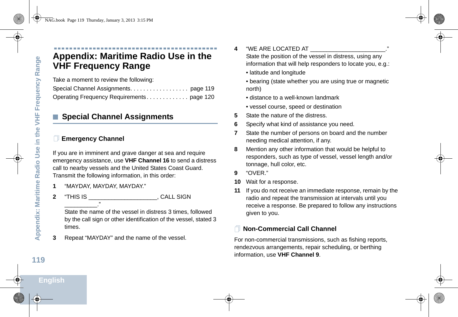 Appendix: Maritime Radio Use in the VHF Frequency RangeEnglish119Appendix: Maritime Radio Use in the VHF Frequency RangeTake a moment to review the following:Special Channel Assignments. . . . . . . . . . . . . . . . . .  page 119Operating Frequency Requirements. . . . . . . . . . . . .  page 120Special Channel AssignmentsEmergency ChannelIf you are in imminent and grave danger at sea and require emergency assistance, use VHF Channel 16 to send a distress call to nearby vessels and the United States Coast Guard. Transmit the following information, in this order:1“MAYDAY, MAYDAY, MAYDAY.”2“THIS IS _____________________, CALL SIGN __________.”State the name of the vessel in distress 3 times, followed by the call sign or other identification of the vessel, stated 3 times.3Repeat “MAYDAY” and the name of the vessel.4“WE ARE LOCATED AT _______________________.” State the position of the vessel in distress, using any information that will help responders to locate you, e.g.:• latitude and longitude• bearing (state whether you are using true or magnetic north)• distance to a well-known landmark• vessel course, speed or destination5State the nature of the distress.6Specify what kind of assistance you need.7State the number of persons on board and the number needing medical attention, if any.8Mention any other information that would be helpful to responders, such as type of vessel, vessel length and/or tonnage, hull color, etc.9“OVER.”10 Wait for a response.11 If you do not receive an immediate response, remain by the radio and repeat the transmission at intervals until you receive a response. Be prepared to follow any instructions given to you.Non-Commercial Call ChannelFor non-commercial transmissions, such as fishing reports, rendezvous arrangements, repair scheduling, or berthing information, use VHF Channel 9.NAG.book  Page 119  Thursday, January 3, 2013  3:15 PM