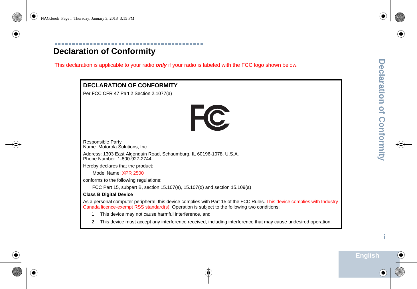 Declaration of ConformityEnglishiDeclaration of ConformityThis declaration is applicable to your radio only if your radio is labeled with the FCC logo shown below.DECLARATION OF CONFORMITYPer FCC CFR 47 Part 2 Section 2.1077(a)Responsible Party Name: Motorola Solutions, Inc.Address: 1303 East Algonquin Road, Schaumburg, IL 60196-1078, U.S.A.Phone Number: 1-800-927-2744Hereby declares that the product:Model Name: XPR 2500conforms to the following regulations:FCC Part 15, subpart B, section 15.107(a), 15.107(d) and section 15.109(a)Class B Digital DeviceAs a personal computer peripheral, this device complies with Part 15 of the FCC Rules. This device complies with Industry Canada licence-exempt RSS standard(s). Operation is subject to the following two conditions:1. This device may not cause harmful interference, and 2. This device must accept any interference received, including interference that may cause undesired operation.NAG.book  Page i  Thursday, January 3, 2013  3:15 PM