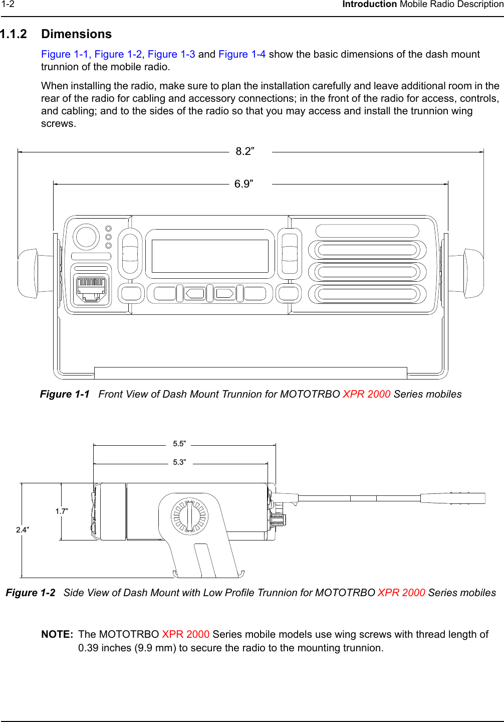1-2 Introduction Mobile Radio Description1.1.2 DimensionsFigure 1-1, Figure 1-2, Figure 1-3 and Figure 1-4 show the basic dimensions of the dash mount trunnion of the mobile radio.When installing the radio, make sure to plan the installation carefully and leave additional room in the rear of the radio for cabling and accessory connections; in the front of the radio for access, controls, and cabling; and to the sides of the radio so that you may access and install the trunnion wing screws.NOTE: The MOTOTRBO XPR 2000 Series mobile models use wing screws with thread length of 0.39 inches (9.9 mm) to secure the radio to the mounting trunnion.Figure 1-1   Front View of Dash Mount Trunnion for MOTOTRBO XPR 2000 Series mobilesFigure 1-2   Side View of Dash Mount with Low Profile Trunnion for MOTOTRBO XPR 2000 Series mobiles8.2”6.9”5.5”5.3”1.7”2.4”