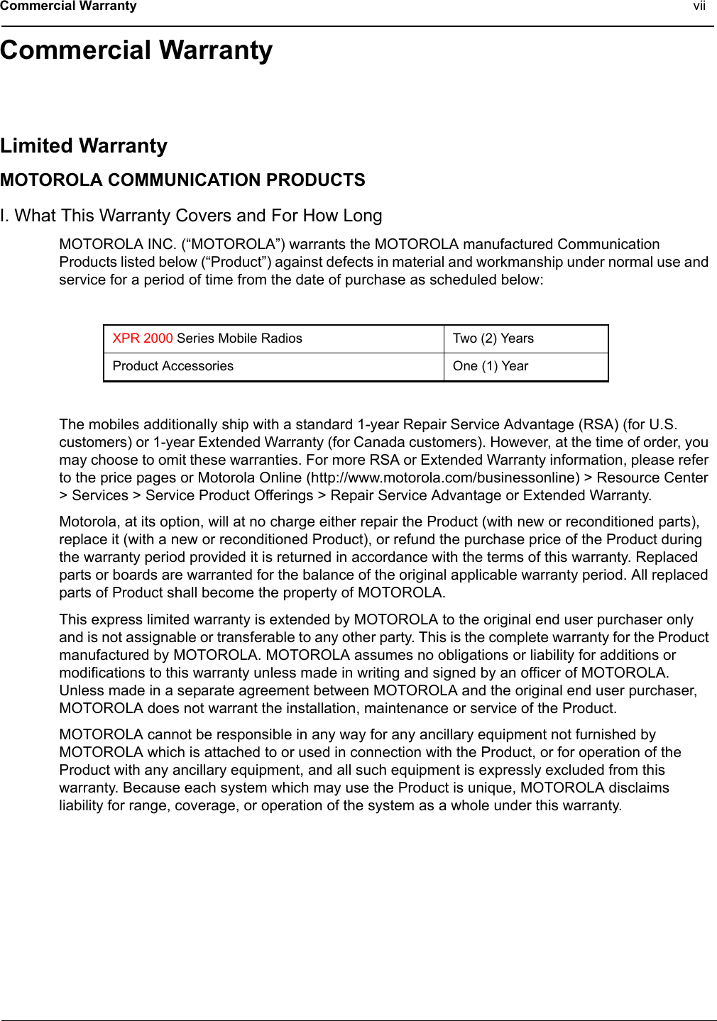 Commercial Warranty viiCommercial WarrantyLimited WarrantyMOTOROLA COMMUNICATION PRODUCTSI. What This Warranty Covers and For How LongMOTOROLA INC. (“MOTOROLA”) warrants the MOTOROLA manufactured Communication Products listed below (“Product”) against defects in material and workmanship under normal use and service for a period of time from the date of purchase as scheduled below:The mobiles additionally ship with a standard 1-year Repair Service Advantage (RSA) (for U.S. customers) or 1-year Extended Warranty (for Canada customers). However, at the time of order, you may choose to omit these warranties. For more RSA or Extended Warranty information, please refer to the price pages or Motorola Online (http://www.motorola.com/businessonline) &gt; Resource Center &gt; Services &gt; Service Product Offerings &gt; Repair Service Advantage or Extended Warranty.Motorola, at its option, will at no charge either repair the Product (with new or reconditioned parts), replace it (with a new or reconditioned Product), or refund the purchase price of the Product during the warranty period provided it is returned in accordance with the terms of this warranty. Replaced parts or boards are warranted for the balance of the original applicable warranty period. All replaced parts of Product shall become the property of MOTOROLA.This express limited warranty is extended by MOTOROLA to the original end user purchaser only and is not assignable or transferable to any other party. This is the complete warranty for the Product manufactured by MOTOROLA. MOTOROLA assumes no obligations or liability for additions or modifications to this warranty unless made in writing and signed by an officer of MOTOROLA. Unless made in a separate agreement between MOTOROLA and the original end user purchaser, MOTOROLA does not warrant the installation, maintenance or service of the Product.MOTOROLA cannot be responsible in any way for any ancillary equipment not furnished by MOTOROLA which is attached to or used in connection with the Product, or for operation of the Product with any ancillary equipment, and all such equipment is expressly excluded from this warranty. Because each system which may use the Product is unique, MOTOROLA disclaims liability for range, coverage, or operation of the system as a whole under this warranty.XPR 2000 Series Mobile Radios Two (2) YearsProduct Accessories One (1) Year