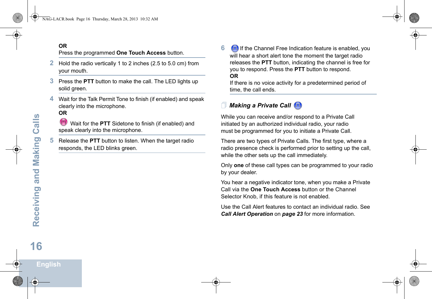 Receiving and Making CallsEnglish16ORPress the programmed One Touch Access button.2Hold the radio vertically 1 to 2 inches (2.5 to 5.0 cm) from your mouth.3Press the PTT button to make the call. The LED lights up solid green.4Wait for the Talk Permit Tone to finish (if enabled) and speak clearly into the microphone.OR Wait for the PTT Sidetone to finish (if enabled) and speak clearly into the microphone.5Release the PTT button to listen. When the target radio responds, the LED blinks green.6If the Channel Free Indication feature is enabled, you will hear a short alert tone the moment the target radio releases the PTT button, indicating the channel is free for you to respond. Press the PTT button to respond. ORIf there is no voice activity for a predetermined period of time, the call ends.Making a Private Call While you can receive and/or respond to a Private Call    initiated by an authorized individual radio, your radio must be programmed for you to initiate a Private Call.There are two types of Private Calls. The first type, where a radio presence check is performed prior to setting up the call, while the other sets up the call immediately. Only one of these call types can be programmed to your radio by your dealer.You hear a negative indicator tone, when you make a Private Call via the One Touch Access button or the Channel Selector Knob, if this feature is not enabled.Use the Call Alert features to contact an individual radio. See Call Alert Operation on page 23 for more information.NAG-LACR.book  Page 16  Thursday, March 28, 2013  10:32 AM
