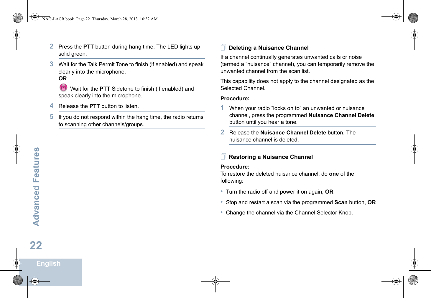 Advanced FeaturesEnglish222Press the PTT button during hang time. The LED lights up solid green.3Wait for the Talk Permit Tone to finish (if enabled) and speak clearly into the microphone.OR Wait for the PTT Sidetone to finish (if enabled) and speak clearly into the microphone.4Release the PTT button to listen.5If you do not respond within the hang time, the radio returns to scanning other channels/groups.Deleting a Nuisance ChannelIf a channel continually generates unwanted calls or noise (termed a “nuisance” channel), you can temporarily remove the unwanted channel from the scan list.This capability does not apply to the channel designated as the Selected Channel.Procedure:1When your radio “locks on to” an unwanted or nuisance channel, press the programmed Nuisance Channel Delete button until you hear a tone.2Release the Nuisance Channel Delete button. The nuisance channel is deleted.Restoring a Nuisance ChannelProcedure: To restore the deleted nuisance channel, do one of the following:•Turn the radio off and power it on again, OR•Stop and restart a scan via the programmed Scan button, OR•Change the channel via the Channel Selector Knob.NAG-LACR.book  Page 22  Thursday, March 28, 2013  10:32 AM