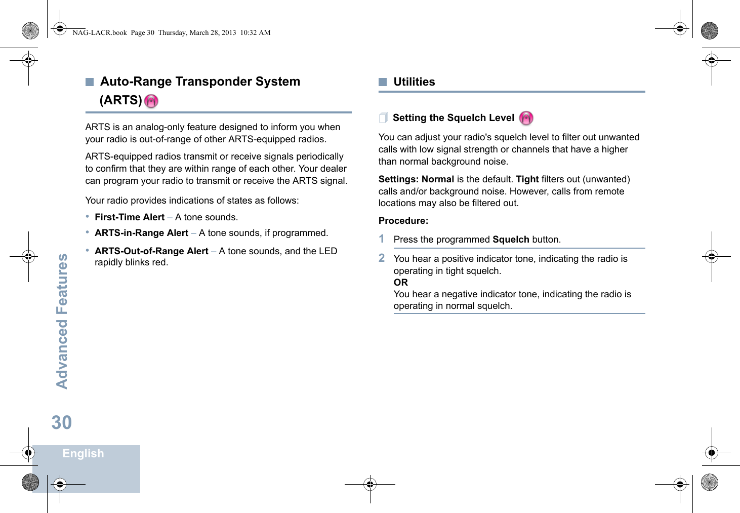 Advanced FeaturesEnglish30Auto-Range Transponder System (ARTS)ARTS is an analog-only feature designed to inform you when your radio is out-of-range of other ARTS-equipped radios.ARTS-equipped radios transmit or receive signals periodically to confirm that they are within range of each other. Your dealer can program your radio to transmit or receive the ARTS signal. Your radio provides indications of states as follows:•First-Time Alert – A tone sounds.•ARTS-in-Range Alert – A tone sounds, if programmed. •ARTS-Out-of-Range Alert – A tone sounds, and the LED rapidly blinks red.UtilitiesSetting the Squelch Level You can adjust your radio&apos;s squelch level to filter out unwanted calls with low signal strength or channels that have a higher than normal background noise.Settings: Normal is the default. Tight filters out (unwanted) calls and/or background noise. However, calls from remote locations may also be filtered out.Procedure: 1Press the programmed Squelch button.2You hear a positive indicator tone, indicating the radio is operating in tight squelch.ORYou hear a negative indicator tone, indicating the radio is operating in normal squelch.NAG-LACR.book  Page 30  Thursday, March 28, 2013  10:32 AM
