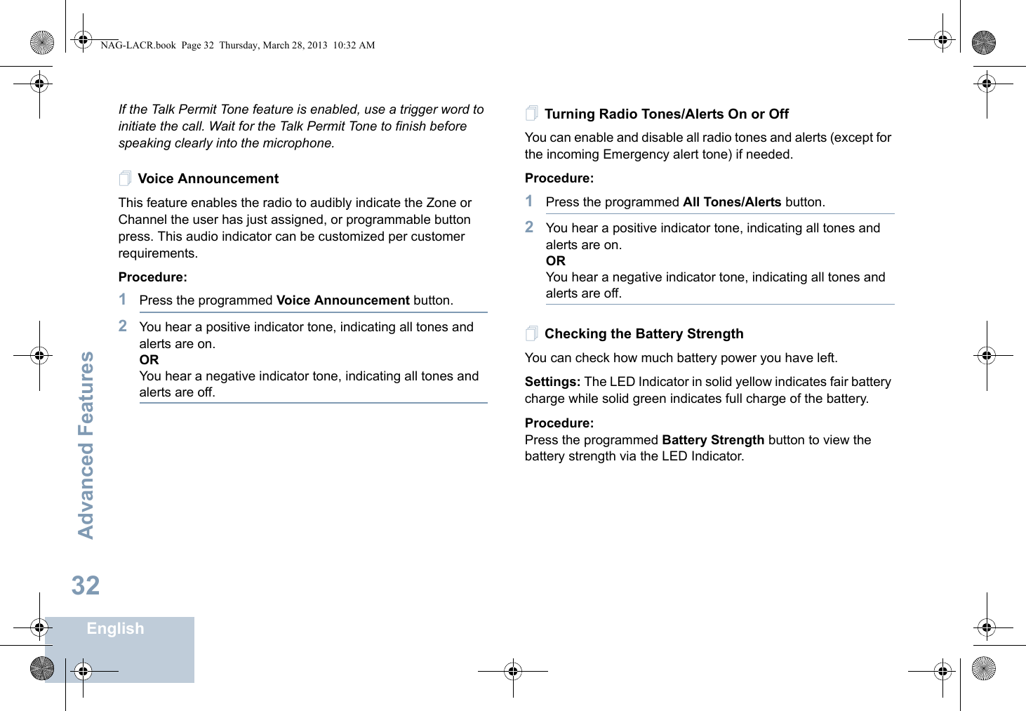 Advanced FeaturesEnglish32If the Talk Permit Tone feature is enabled, use a trigger word to initiate the call. Wait for the Talk Permit Tone to finish before speaking clearly into the microphone.Voice AnnouncementThis feature enables the radio to audibly indicate the Zone or Channel the user has just assigned, or programmable button press. This audio indicator can be customized per customer requirements.Procedure: 1Press the programmed Voice Announcement button.2You hear a positive indicator tone, indicating all tones and alerts are on.ORYou hear a negative indicator tone, indicating all tones and alerts are off.Turning Radio Tones/Alerts On or Off You can enable and disable all radio tones and alerts (except for the incoming Emergency alert tone) if needed.Procedure: 1Press the programmed All Tones/Alerts button.2You hear a positive indicator tone, indicating all tones and alerts are on.ORYou hear a negative indicator tone, indicating all tones and alerts are off.Checking the Battery StrengthYou can check how much battery power you have left.Settings: The LED Indicator in solid yellow indicates fair battery charge while solid green indicates full charge of the battery.Procedure: Press the programmed Battery Strength button to view the battery strength via the LED Indicator.NAG-LACR.book  Page 32  Thursday, March 28, 2013  10:32 AM