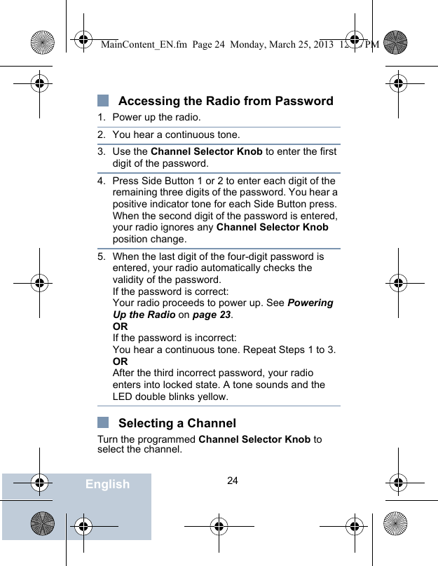                                 24EnglishAccessing the Radio from Password1. Power up the radio.2. You hear a continuous tone.3. Use the Channel Selector Knob to enter the first digit of the password.4. Press Side Button 1 or 2 to enter each digit of the remaining three digits of the password. You hear a positive indicator tone for each Side Button press.When the second digit of the password is entered, your radio ignores any Channel Selector Knob position change.5. When the last digit of the four-digit password is entered, your radio automatically checks the validity of the password.If the password is correct:Your radio proceeds to power up. See Powering Up the Radio on page 23.ORIf the password is incorrect:You hear a continuous tone. Repeat Steps 1 to 3.ORAfter the third incorrect password, your radio enters into locked state. A tone sounds and the LED double blinks yellow.Selecting a ChannelTurn the programmed Channel Selector Knob to select the channel.MainContent_EN.fm  Page 24  Monday, March 25, 2013  12:16 PM