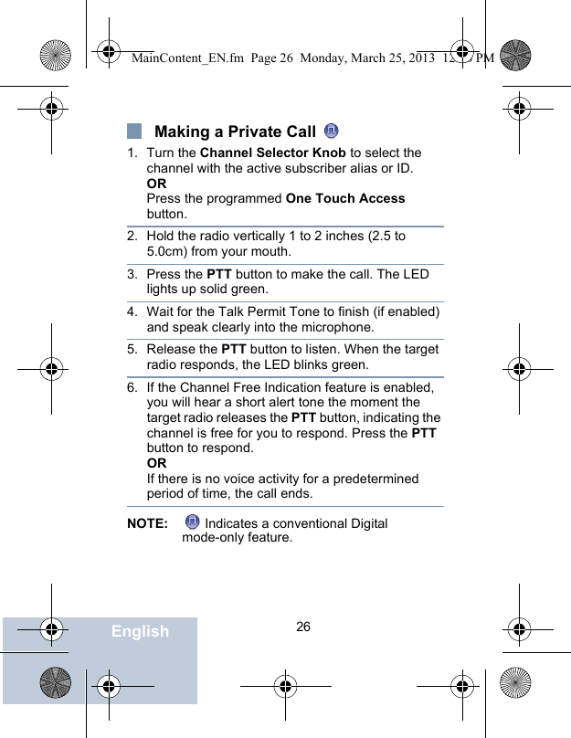                                 26EnglishMaking a Private Call 1. Turn the Channel Selector Knob to select the channel with the active subscriber alias or ID.ORPress the programmed One Touch Access button.2. Hold the radio vertically 1 to 2 inches (2.5 to 5.0cm) from your mouth.3. Press the PTT button to make the call. The LED lights up solid green. 4. Wait for the Talk Permit Tone to finish (if enabled) and speak clearly into the microphone. 5. Release the PTT button to listen. When the target radio responds, the LED blinks green.6. If the Channel Free Indication feature is enabled, you will hear a short alert tone the moment the target radio releases the PTT button, indicating the channel is free for you to respond. Press the PTT button to respond.ORIf there is no voice activity for a predetermined period of time, the call ends.NOTE:  Indicates a conventional Digital mode-only feature.MainContent_EN.fm  Page 26  Monday, March 25, 2013  12:16 PM
