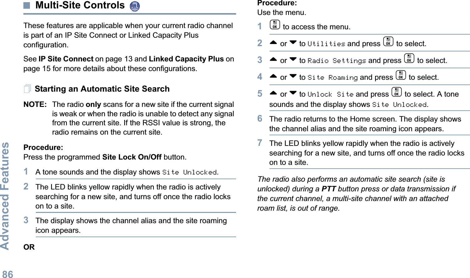 Advanced FeaturesEnglish86Multi-Site Controls These features are applicable when your current radio channel is part of an IP Site Connect or Linked Capacity Plus configuration. See IP Site Connect on page 13 and Linked Capacity Plus on page 15 for more details about these configurations.Starting an Automatic Site SearchNOTE: The radio only scans for a new site if the current signal is weak or when the radio is unable to detect any signal from the current site. If the RSSI value is strong, the radio remains on the current site.Procedure: Press the programmed Site Lock On/Off button.1A tone sounds and the display shows Site Unlocked.2The LED blinks yellow rapidly when the radio is actively searching for a new site, and turns off once the radio locks on to a site.3The display shows the channel alias and the site roaming icon appears.ORProcedure: Use the menu.1c to access the menu.2^ or v to Utilities and press c to select.3^ or v to Radio Settings and press c to select.4^ or v to Site Roaming and press c to select.5^ or v to Unlock Site and press c to select. A tone sounds and the display shows Site Unlocked.6The radio returns to the Home screen. The display shows the channel alias and the site roaming icon appears.7The LED blinks yellow rapidly when the radio is actively searching for a new site, and turns off once the radio locks on to a site.The radio also performs an automatic site search (site is unlocked) during a PTT button press or data transmission if the current channel, a multi-site channel with an attached roam list, is out of range.