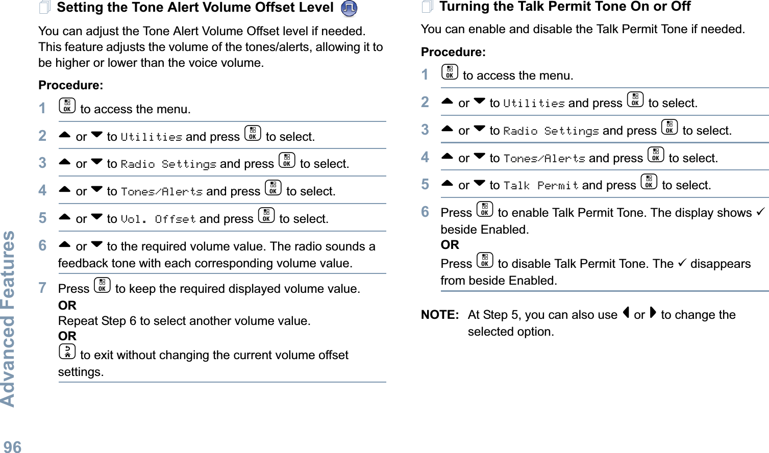 Advanced FeaturesEnglish96Setting the Tone Alert Volume Offset Level You can adjust the Tone Alert Volume Offset level if needed. This feature adjusts the volume of the tones/alerts, allowing it to be higher or lower than the voice volume.Procedure: 1c to access the menu.2^ or v to Utilities and press c to select.3^ or v to Radio Settings and press c to select.4^ or v to Tones/Alerts and press c to select.5^ or v to Vol. Offset and press c to select.6^ or v to the required volume value. The radio sounds a feedback tone with each corresponding volume value.7Press c to keep the required displayed volume value.  ORRepeat Step 6 to select another volume value.ORd to exit without changing the current volume offset settings.Turning the Talk Permit Tone On or Off You can enable and disable the Talk Permit Tone if needed.Procedure: 1c to access the menu.2^ or v to Utilities and press c to select.3^ or v to Radio Settings and press c to select.4^ or v to Tones/Alerts and press c to select.5^ or v to Talk Permit and press c to select.6Press c to enable Talk Permit Tone. The display shows 9 beside Enabled.ORPress c to disable Talk Permit Tone. The 9 disappears from beside Enabled.NOTE: At Step 5, you can also use &lt; or &gt; to change the selected option.