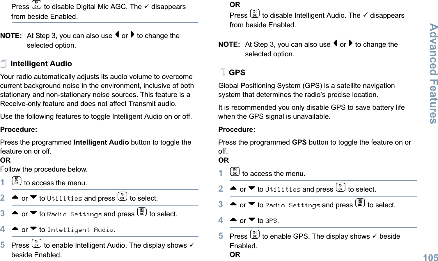 Advanced FeaturesEnglish105Press c to disable Digital Mic AGC. The 9 disappears from beside Enabled.NOTE: At Step 3, you can also use &lt; or &gt; to change the selected option.Intelligent AudioYour radio automatically adjusts its audio volume to overcome current background noise in the environment, inclusive of both stationary and non-stationary noise sources. This feature is a Receive-only feature and does not affect Transmit audio.  Use the following features to toggle Intelligent Audio on or off. Procedure: Press the programmed Intelligent Audio button to toggle the feature on or off. ORFollow the procedure below.1c to access the menu.2^ or v to Utilities and press c to select.3^ or v to Radio Settings and press c to select.4^ or v to Intelligent Audio.5Press c to enable Intelligent Audio. The display shows 9 beside Enabled.ORPress c to disable Intelligent Audio. The 9 disappears from beside Enabled.NOTE: At Step 3, you can also use &lt; or &gt; to change the selected option.GPSGlobal Positioning System (GPS) is a satellite navigation system that determines the radio’s precise location. It is recommended you only disable GPS to save battery life when the GPS signal is unavailable.Procedure:Press the programmed GPS button to toggle the feature on or off.OR1c to access the menu.2^ or v to Utilities and press c to select.3^ or v to Radio Settings and press c to select.4^ or v to GPS.5Press c to enable GPS. The display shows 9 beside Enabled.OR
