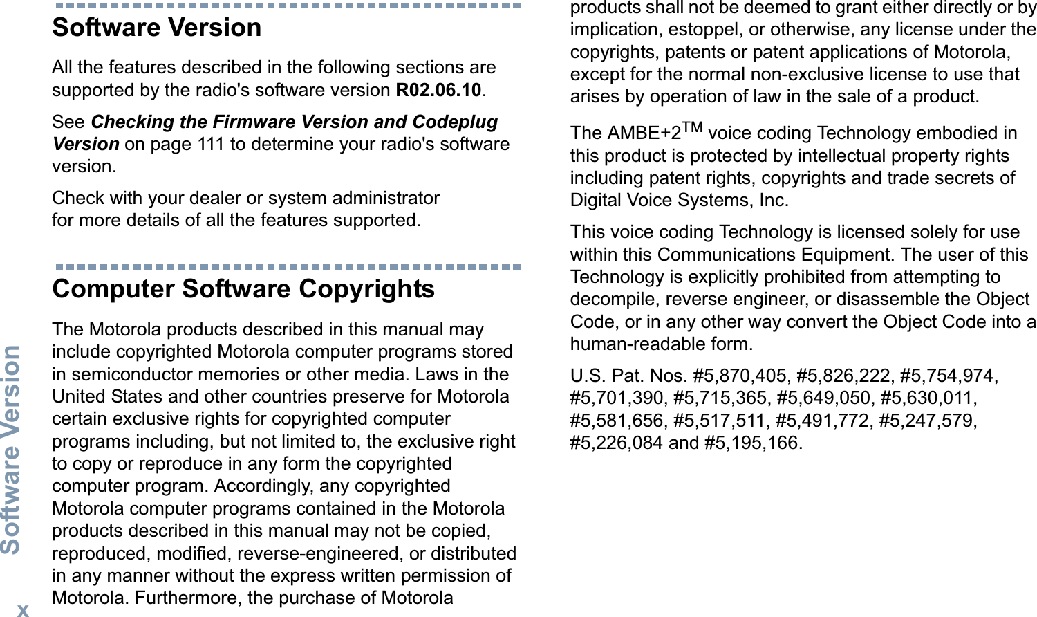 Software VersionEnglishxSoftware VersionAll the features described in the following sections are supported by the radio&apos;s software version R02.06.10. See Checking the Firmware Version and Codeplug Version on page 111 to determine your radio&apos;s software version. Check with your dealer or system administrator for more details of all the features supported.Computer Software CopyrightsThe Motorola products described in this manual may include copyrighted Motorola computer programs stored in semiconductor memories or other media. Laws in the United States and other countries preserve for Motorola certain exclusive rights for copyrighted computer programs including, but not limited to, the exclusive right to copy or reproduce in any form the copyrighted computer program. Accordingly, any copyrighted Motorola computer programs contained in the Motorola products described in this manual may not be copied, reproduced, modified, reverse-engineered, or distributed in any manner without the express written permission of Motorola. Furthermore, the purchase of Motorola products shall not be deemed to grant either directly or by implication, estoppel, or otherwise, any license under the copyrights, patents or patent applications of Motorola, except for the normal non-exclusive license to use that arises by operation of law in the sale of a product.The AMBE+2TM voice coding Technology embodied in this product is protected by intellectual property rights including patent rights, copyrights and trade secrets of Digital Voice Systems, Inc. This voice coding Technology is licensed solely for use within this Communications Equipment. The user of this Technology is explicitly prohibited from attempting to decompile, reverse engineer, or disassemble the Object Code, or in any other way convert the Object Code into a human-readable form. U.S. Pat. Nos. #5,870,405, #5,826,222, #5,754,974, #5,701,390, #5,715,365, #5,649,050, #5,630,011, #5,581,656, #5,517,511, #5,491,772, #5,247,579, #5,226,084 and #5,195,166.