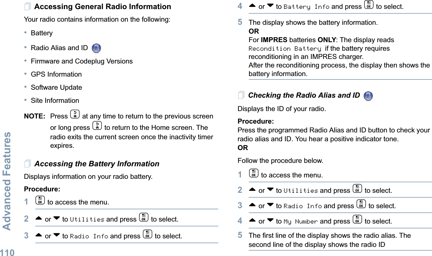 Advanced FeaturesEnglish110Accessing General Radio InformationYour radio contains information on the following:•Battery•Radio Alias and ID •Firmware and Codeplug Versions•GPS Information•Software Update•Site InformationNOTE: Press d at any time to return to the previous screen or long press d to return to the Home screen. The radio exits the current screen once the inactivity timer expires.Accessing the Battery InformationDisplays information on your radio battery.Procedure: 1c to access the menu.2^ or v to Utilities and press c to select.3^ or v to Radio Info and press c to select.4^ or v to Battery Info and press c to select. 5The display shows the battery information.ORFor IMPRES batteries ONLY: The display reads Recondition Battery if the battery requires reconditioning in an IMPRES charger. After the reconditioning process, the display then shows the battery information.Checking the Radio Alias and ID Displays the ID of your radio. Procedure: Press the programmed Radio Alias and ID button to check your radio alias and ID. You hear a positive indicator tone.ORFollow the procedure below.1c to access the menu.2^ or v to Utilities and press c to select.3^ or v to Radio Info and press c to select.4^ or v to My Number and press c to select.5The first line of the display shows the radio alias. The second line of the display shows the radio ID