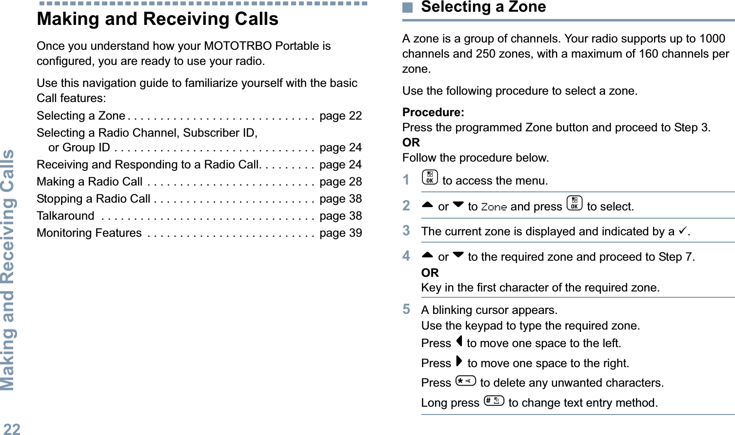 Making and Receiving CallsEnglish22Making and Receiving CallsOnce you understand how your MOTOTRBO Portable is configured, you are ready to use your radio.Use this navigation guide to familiarize yourself with the basic Call features:Selecting a Zone . . . . . . . . . . . . . . . . . . . . . . . . . . . . .  page 22Selecting a Radio Channel, Subscriber ID, or Group ID . . . . . . . . . . . . . . . . . . . . . . . . . . . . . . .  page 24Receiving and Responding to a Radio Call. . . . . . . . .  page 24Making a Radio Call . . . . . . . . . . . . . . . . . . . . . . . . . .  page 28Stopping a Radio Call . . . . . . . . . . . . . . . . . . . . . . . . .  page 38Talkaround  . . . . . . . . . . . . . . . . . . . . . . . . . . . . . . . . .  page 38Monitoring Features  . . . . . . . . . . . . . . . . . . . . . . . . . .  page 39Selecting a ZoneA zone is a group of channels. Your radio supports up to 1000 channels and 250 zones, with a maximum of 160 channels per zone.Use the following procedure to select a zone.Procedure:Press the programmed Zone button and proceed to Step 3. ORFollow the procedure below.1c to access the menu.2^ or v to Zone and press c to select. 3The current zone is displayed and indicated by a 9.4^ or v to the required zone and proceed to Step 7.ORKey in the first character of the required zone.5A blinking cursor appears.Use the keypad to type the required zone.Press &lt; to move one space to the left.Press &gt; to move one space to the right.Press * to delete any unwanted characters.Long press # to change text entry method.