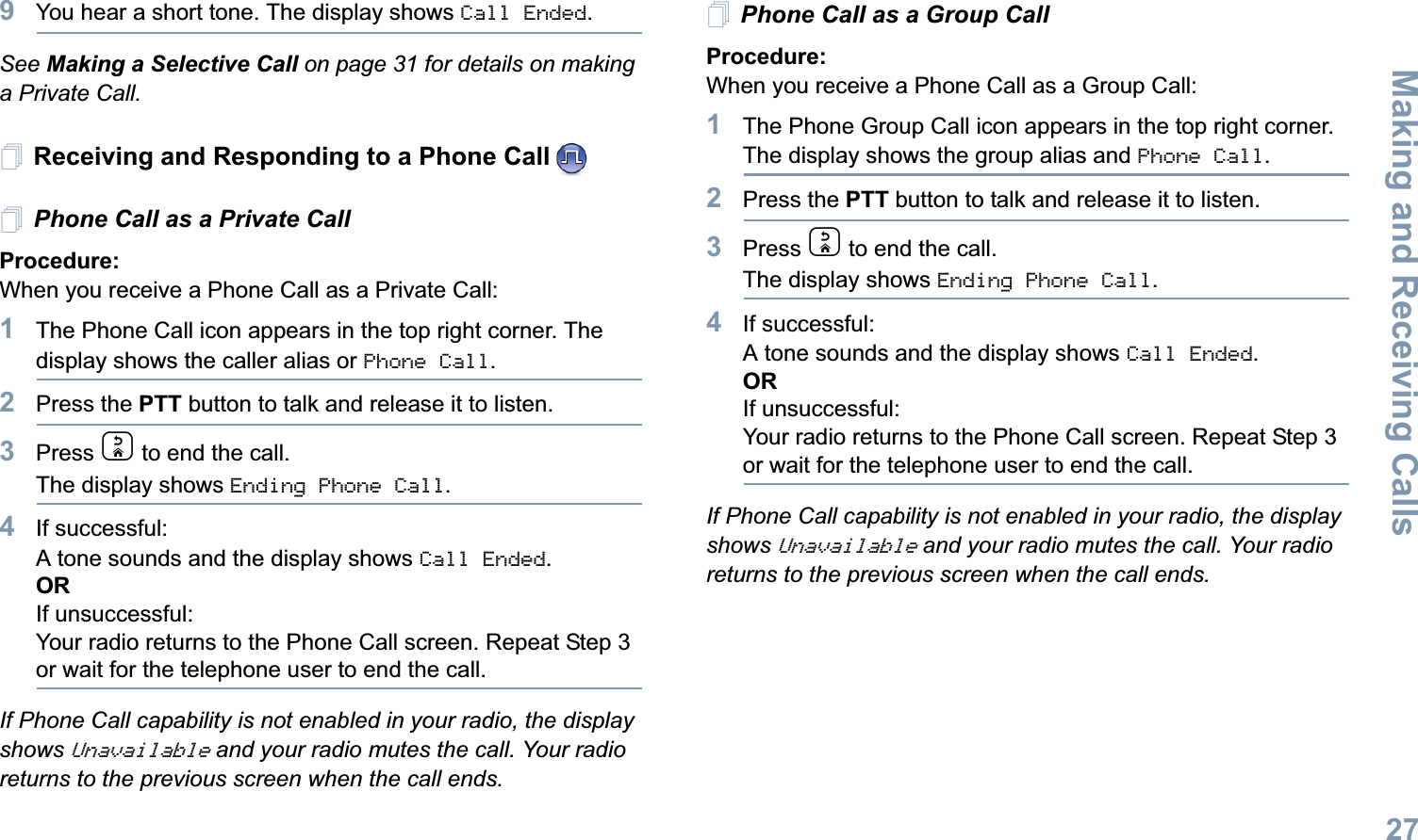 Making and Receiving CallsEnglish279You hear a short tone. The display shows Call Ended.See Making a Selective Call on page 31 for details on making a Private Call.Receiving and Responding to a Phone CallPhone Call as a Private Call Procedure:When you receive a Phone Call as a Private Call:1The Phone Call icon appears in the top right corner. The display shows the caller alias or Phone Call.2Press the PTT button to talk and release it to listen. 3Press d to end the call.The display shows Ending Phone Call.4If successful:A tone sounds and the display shows Call Ended. ORIf unsuccessful:Your radio returns to the Phone Call screen. Repeat Step 3 or wait for the telephone user to end the call.If Phone Call capability is not enabled in your radio, the display shows Unavailable and your radio mutes the call. Your radio returns to the previous screen when the call ends.Phone Call as a Group Call Procedure:When you receive a Phone Call as a Group Call:1The Phone Group Call icon appears in the top right corner. The display shows the group alias and Phone Call.2Press the PTT button to talk and release it to listen.3Press d to end the call.The display shows Ending Phone Call.4If successful:A tone sounds and the display shows Call Ended. ORIf unsuccessful:Your radio returns to the Phone Call screen. Repeat Step 3 or wait for the telephone user to end the call.If Phone Call capability is not enabled in your radio, the display shows Unavailable and your radio mutes the call. Your radio returns to the previous screen when the call ends.