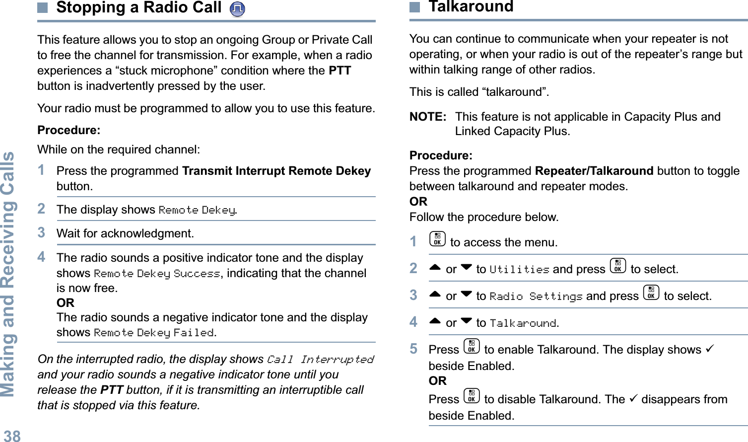 Making and Receiving CallsEnglish38Stopping a Radio Call This feature allows you to stop an ongoing Group or Private Call to free the channel for transmission. For example, when a radio experiences a “stuck microphone” condition where the PTT button is inadvertently pressed by the user.Your radio must be programmed to allow you to use this feature.Procedure:While on the required channel:1Press the programmed Transmit Interrupt Remote Dekey button.2The display shows Remote Dekey.3Wait for acknowledgment.4The radio sounds a positive indicator tone and the display shows Remote Dekey Success, indicating that the channel is now free.ORThe radio sounds a negative indicator tone and the display shows Remote Dekey Failed.On the interrupted radio, the display shows Call Interrupted and your radio sounds a negative indicator tone until you release the PTT button, if it is transmitting an interruptible call that is stopped via this feature.TalkaroundYou can continue to communicate when your repeater is not operating, or when your radio is out of the repeater’s range but within talking range of other radios. This is called “talkaround”.NOTE: This feature is not applicable in Capacity Plus and Linked Capacity Plus.Procedure:Press the programmed Repeater/Talkaround button to toggle between talkaround and repeater modes.ORFollow the procedure below.1c to access the menu.2^ or v to Utilities and press c to select.3^ or v to Radio Settings and press c to select.4^ or v to Talkaround.5Press c to enable Talkaround. The display shows 9 beside Enabled.ORPress c to disable Talkaround. The 9 disappears from beside Enabled.