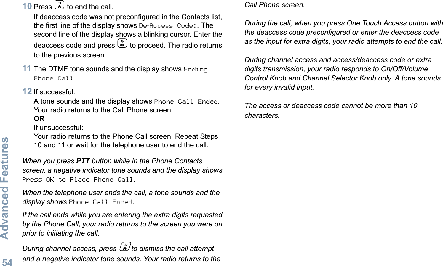 Advanced FeaturesEnglish5410 Press d to end the call.If deaccess code was not preconfigured in the Contacts list, the first line of the display shows De-Access Code:. The second line of the display shows a blinking cursor. Enter the deaccess code and press c to proceed. The radio returns to the previous screen.11 The DTMF tone sounds and the display shows Ending Phone Call.12 If successful:A tone sounds and the display shows Phone Call Ended. Your radio returns to the Call Phone screen.ORIf unsuccessful:Your radio returns to the Phone Call screen. Repeat Steps 10 and 11 or wait for the telephone user to end the call.When you press PTT button while in the Phone Contacts screen, a negative indicator tone sounds and the display shows Press OK to Place Phone Call.When the telephone user ends the call, a tone sounds and the display shows Phone Call Ended.If the call ends while you are entering the extra digits requested by the Phone Call, your radio returns to the screen you were on prior to initiating the call.During channel access, press d to dismiss the call attempt and a negative indicator tone sounds. Your radio returns to the Call Phone screen.During the call, when you press One Touch Access button with the deaccess code preconfigured or enter the deaccess code as the input for extra digits, your radio attempts to end the call.During channel access and access/deaccess code or extra digits transmission, your radio responds to On/Off/Volume Control Knob and Channel Selector Knob only. A tone sounds for every invalid input.The access or deaccess code cannot be more than 10 characters.