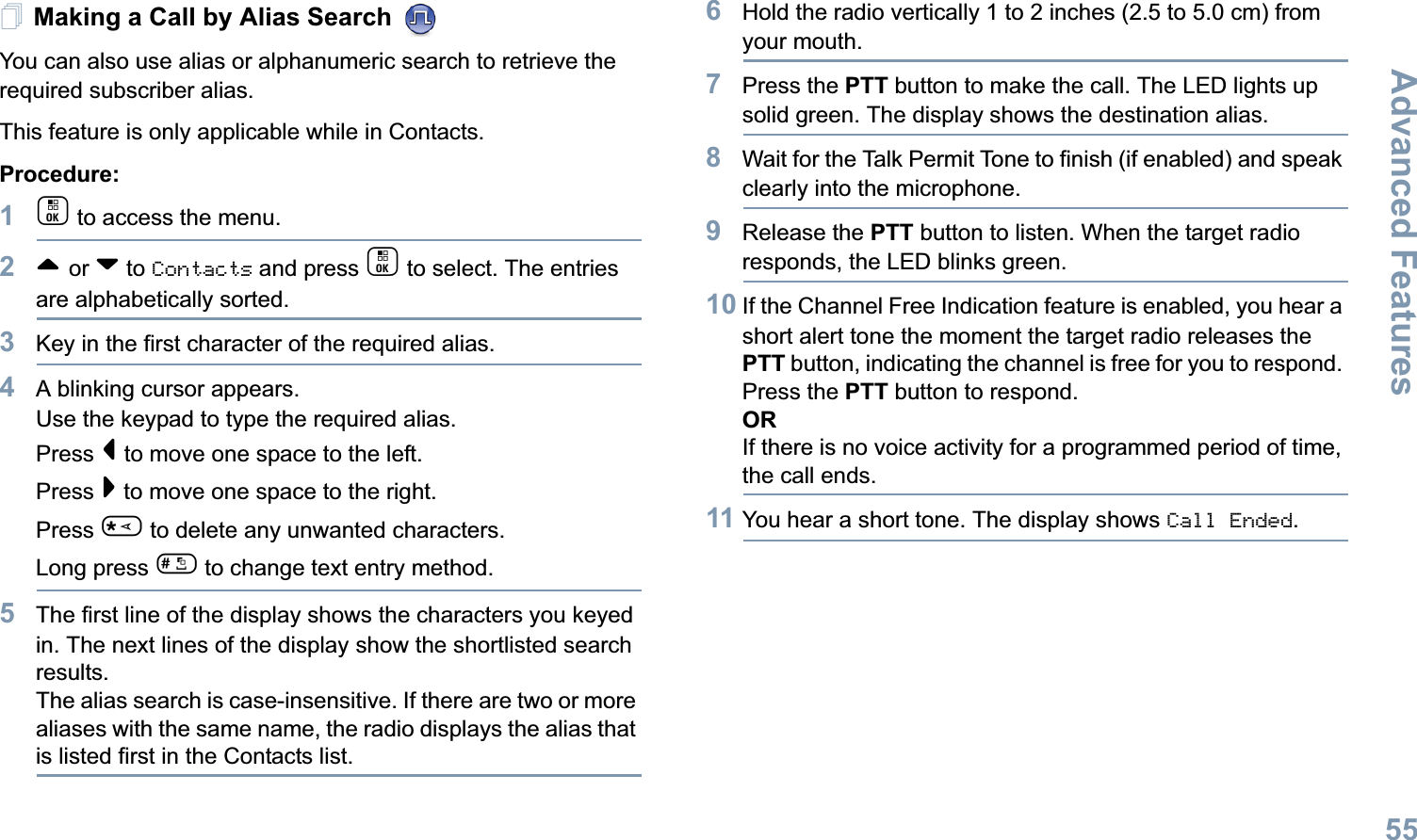 Advanced FeaturesEnglish55Making a Call by Alias Search You can also use alias or alphanumeric search to retrieve the required subscriber alias.This feature is only applicable while in Contacts.Procedure:1c to access the menu.2^ or v to Contacts and press c to select. The entries are alphabetically sorted.3Key in the first character of the required alias.4A blinking cursor appears.Use the keypad to type the required alias.Press &lt; to move one space to the left.Press &gt; to move one space to the right.Press * to delete any unwanted characters.Long press # to change text entry method.5The first line of the display shows the characters you keyed in. The next lines of the display show the shortlisted search results.The alias search is case-insensitive. If there are two or more aliases with the same name, the radio displays the alias that is listed first in the Contacts list.6Hold the radio vertically 1 to 2 inches (2.5 to 5.0 cm) from your mouth.7Press the PTT button to make the call. The LED lights up solid green. The display shows the destination alias.8Wait for the Talk Permit Tone to finish (if enabled) and speak clearly into the microphone.9Release the PTT button to listen. When the target radio responds, the LED blinks green.10 If the Channel Free Indication feature is enabled, you hear a short alert tone the moment the target radio releases the PTT button, indicating the channel is free for you to respond. Press the PTT button to respond.ORIf there is no voice activity for a programmed period of time, the call ends.11 You hear a short tone. The display shows Call Ended.