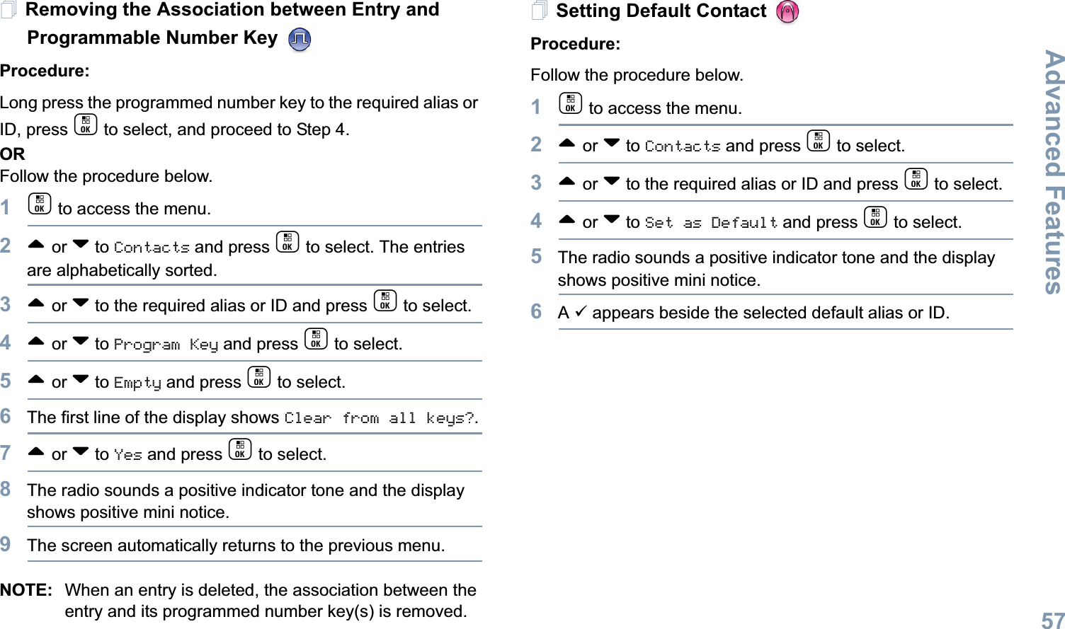 Advanced FeaturesEnglish57Removing the Association between Entry and Programmable Number Key Procedure:Long press the programmed number key to the required alias or ID, press c to select, and proceed to Step 4.ORFollow the procedure below.1c to access the menu.2^ or v to Contacts and press c to select. The entries are alphabetically sorted.3^ or v to the required alias or ID and press c to select.4^ or v to Program Key and press c to select.5^ or v to Empty and press c to select.6The first line of the display shows Clear from all keys?.7^ or v to Yes and press c to select.8The radio sounds a positive indicator tone and the display shows positive mini notice.9The screen automatically returns to the previous menu.NOTE: When an entry is deleted, the association between the entry and its programmed number key(s) is removed.Setting Default Contact Procedure:Follow the procedure below.1c to access the menu.2^ or v to Contacts and press c to select.3^ or v to the required alias or ID and press c to select.4^ or v to Set as Default and press c to select.5The radio sounds a positive indicator tone and the display shows positive mini notice.6A 9 appears beside the selected default alias or ID.