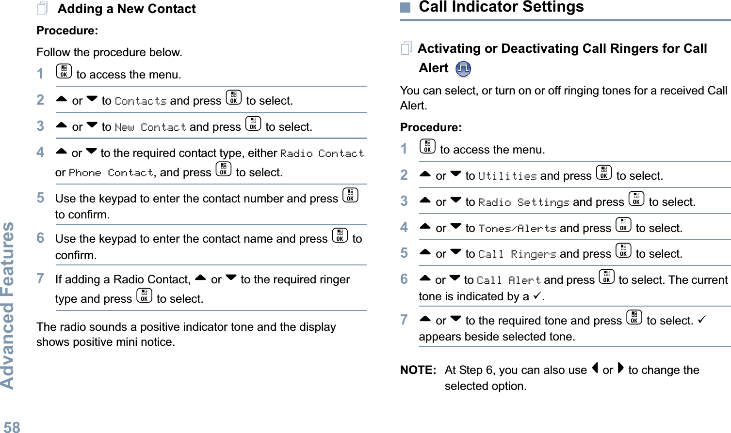 Advanced FeaturesEnglish58 Adding a New ContactProcedure:Follow the procedure below.1c to access the menu.2^ or v to Contacts and press c to select.3^ or v to New Contact and press c to select.4^ or v to the required contact type, either Radio Contact or Phone Contact, and press c to select.5Use the keypad to enter the contact number and press c to confirm.6Use the keypad to enter the contact name and press c to confirm.7If adding a Radio Contact, ^ or v to the required ringer type and press c to select. The radio sounds a positive indicator tone and the display shows positive mini notice.Call Indicator Settings Activating or Deactivating Call Ringers for Call Alert   You can select, or turn on or off ringing tones for a received Call Alert.Procedure: 1c to access the menu.2^ or v to Utilities and press c to select.3^ or v to Radio Settings and press c to select.4^ or v to Tones/Alerts and press c to select.5^ or v to Call Ringers and press c to select.6^ or v to Call Alert and press c to select. The current tone is indicated by a 9.7^ or v to the required tone and press c to select. 9 appears beside selected tone. NOTE: At Step 6, you can also use &lt; or &gt; to change the selected option.