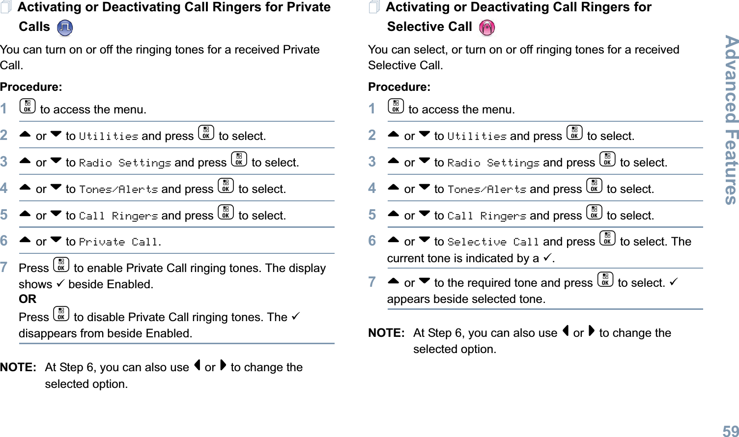 Advanced FeaturesEnglish59Activating or Deactivating Call Ringers for Private Calls You can turn on or off the ringing tones for a received Private Call.Procedure:1c to access the menu.2^ or v to Utilities and press c to select.3^ or v to Radio Settings and press c to select.4^ or v to Tones/Alerts and press c to select.5^ or v to Call Ringers and press c to select.6^ or v to Private Call.7Press c to enable Private Call ringing tones. The display shows 9 beside Enabled.ORPress c to disable Private Call ringing tones. The 9 disappears from beside Enabled.NOTE: At Step 6, you can also use &lt; or &gt; to change the selected option.Activating or Deactivating Call Ringers for Selective Call You can select, or turn on or off ringing tones for a received Selective Call.Procedure: 1c to access the menu.2^ or v to Utilities and press c to select.3^ or v to Radio Settings and press c to select.4^ or v to Tones/Alerts and press c to select.5^ or v to Call Ringers and press c to select.6^ or v to Selective Call and press c to select. The current tone is indicated by a 9.7^ or v to the required tone and press c to select. 9 appears beside selected tone. NOTE: At Step 6, you can also use &lt; or &gt; to change the selected option. 