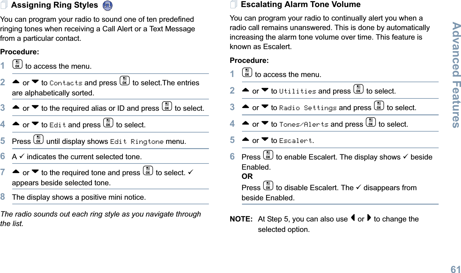 Advanced FeaturesEnglish61Assigning Ring Styles You can program your radio to sound one of ten predefined ringing tones when receiving a Call Alert or a Text Message from a particular contact.Procedure: 1c to access the menu.2^ or v to Contacts and press c to select.The entries are alphabetically sorted.3^ or v to the required alias or ID and press c to select.4^ or v to Edit and press c to select.5Press c until display shows Edit Ringtone menu.6A 9 indicates the current selected tone.7^ or v to the required tone and press c to select. 9 appears beside selected tone. 8The display shows a positive mini notice.The radio sounds out each ring style as you navigate through the list.Escalating Alarm Tone VolumeYou can program your radio to continually alert you when a radio call remains unanswered. This is done by automatically increasing the alarm tone volume over time. This feature is known as Escalert.Procedure:1c to access the menu.2^ or v to Utilities and press c to select.3^ or v to Radio Settings and press c to select.4^ or v to Tones/Alerts and press c to select.5^ or v to Escalert.6Press c to enable Escalert. The display shows 9 beside Enabled.ORPress c to disable Escalert. The 9 disappears from beside Enabled.NOTE: At Step 5, you can also use &lt; or &gt; to change the selected option.
