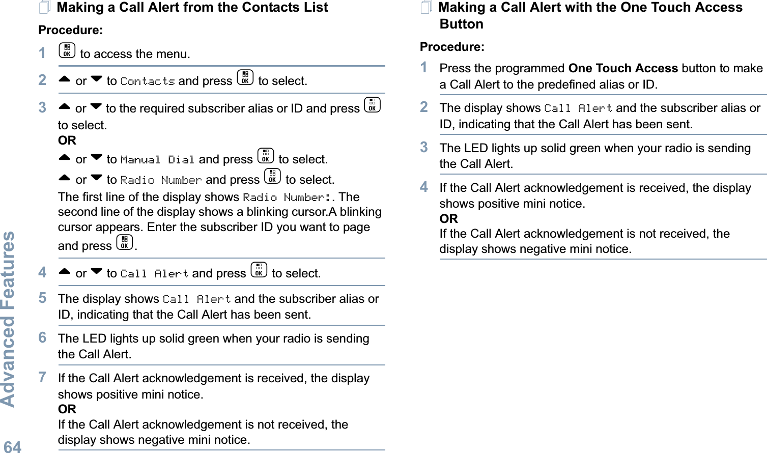Advanced FeaturesEnglish64Making a Call Alert from the Contacts ListProcedure:1c to access the menu.2^ or v to Contacts and press c to select.3^ or v to the required subscriber alias or ID and press c to select.OR^ or v to Manual Dial and press c to select. ^ or v to Radio Number and press c to select.The first line of the display shows Radio Number:. The second line of the display shows a blinking cursor.A blinking cursor appears. Enter the subscriber ID you want to page and press c.4^ or v to Call Alert and press c to select.5The display shows Call Alert and the subscriber alias or ID, indicating that the Call Alert has been sent. 6The LED lights up solid green when your radio is sending the Call Alert.7If the Call Alert acknowledgement is received, the display shows positive mini notice.ORIf the Call Alert acknowledgement is not received, the display shows negative mini notice.Making a Call Alert with the One Touch Access Button Procedure:1Press the programmed One Touch Access button to make a Call Alert to the predefined alias or ID.2The display shows Call Alert and the subscriber alias or ID, indicating that the Call Alert has been sent.  3The LED lights up solid green when your radio is sending the Call Alert.4If the Call Alert acknowledgement is received, the display shows positive mini notice.ORIf the Call Alert acknowledgement is not received, the display shows negative mini notice.