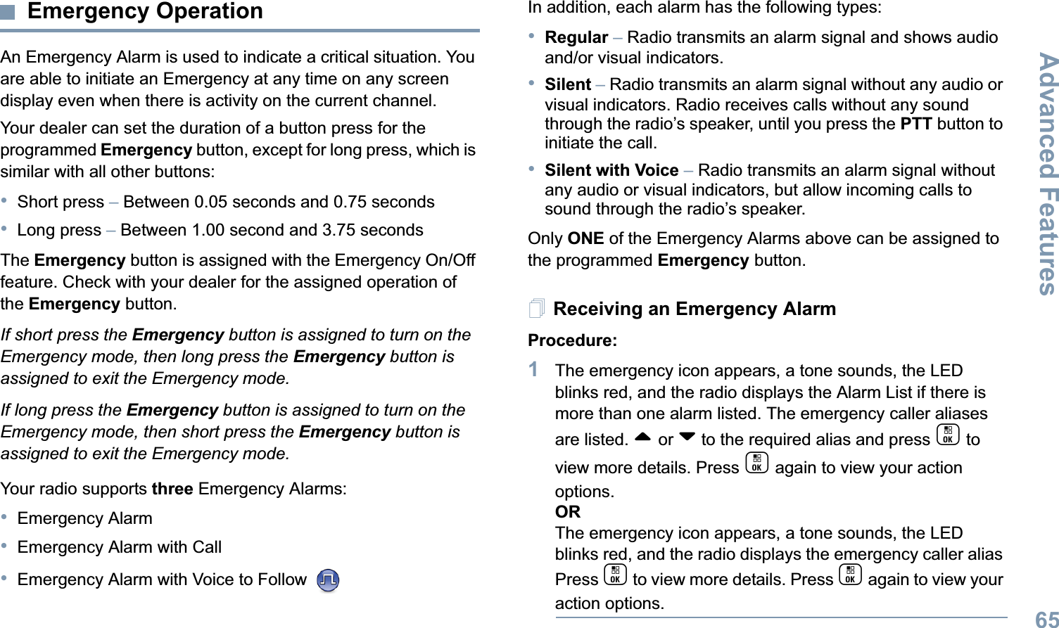 Advanced FeaturesEnglish65Emergency OperationAn Emergency Alarm is used to indicate a critical situation. You are able to initiate an Emergency at any time on any screen display even when there is activity on the current channel.Your dealer can set the duration of a button press for the programmed Emergency button, except for long press, which is similar with all other buttons:•Short press – Between 0.05 seconds and 0.75 seconds•Long press – Between 1.00 second and 3.75 secondsThe Emergency button is assigned with the Emergency On/Off feature. Check with your dealer for the assigned operation of the Emergency button.If short press the Emergency button is assigned to turn on the Emergency mode, then long press the Emergency button is assigned to exit the Emergency mode.If long press the Emergency button is assigned to turn on the Emergency mode, then short press the Emergency button is assigned to exit the Emergency mode.Your radio supports three Emergency Alarms:•Emergency Alarm•Emergency Alarm with Call•Emergency Alarm with Voice to Follow In addition, each alarm has the following types:•Regular – Radio transmits an alarm signal and shows audio and/or visual indicators.•Silent – Radio transmits an alarm signal without any audio or visual indicators. Radio receives calls without any sound through the radio’s speaker, until you press the PTT button to initiate the call.•Silent with Voice – Radio transmits an alarm signal without any audio or visual indicators, but allow incoming calls to sound through the radio’s speaker.Only ONE of the Emergency Alarms above can be assigned to the programmed Emergency button.Receiving an Emergency AlarmProcedure:1The emergency icon appears, a tone sounds, the LED blinks red, and the radio displays the Alarm List if there is more than one alarm listed. The emergency caller aliases are listed. ^ or v to the required alias and press c to view more details. Press c again to view your action options.ORThe emergency icon appears, a tone sounds, the LED blinks red, and the radio displays the emergency caller alias Press c to view more details. Press c again to view your action options.