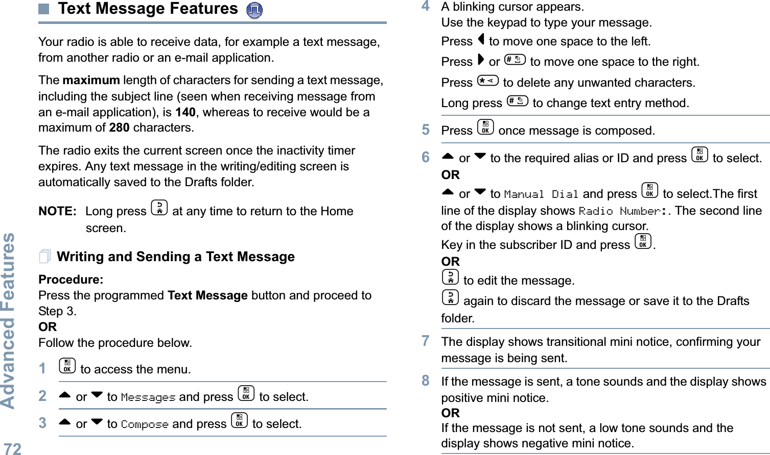 Advanced FeaturesEnglish72Text Message Features Your radio is able to receive data, for example a text message, from another radio or an e-mail application.The maximum length of characters for sending a text message, including the subject line (seen when receiving message from an e-mail application), is 140, whereas to receive would be a maximum of 280 characters. The radio exits the current screen once the inactivity timer expires. Any text message in the writing/editing screen is automatically saved to the Drafts folder.NOTE: Long press d at any time to return to the Home screen.Writing and Sending a Text MessageProcedure:Press the programmed Text Message button and proceed to Step 3.ORFollow the procedure below.1c to access the menu.2^ or v to Messages and press c to select.3^ or v to Compose and press c to select.4A blinking cursor appears. Use the keypad to type your message.Press &lt; to move one space to the left. Press &gt; or # to move one space to the right.Press * to delete any unwanted characters.Long press # to change text entry method.5Press c once message is composed.6^ or v to the required alias or ID and press c to select.OR^ or v to Manual Dial and press c to select.The first line of the display shows Radio Number:. The second line of the display shows a blinking cursor. Key in the subscriber ID and press c.ORd to edit the message.d again to discard the message or save it to the Drafts folder.7The display shows transitional mini notice, confirming your message is being sent.8If the message is sent, a tone sounds and the display shows positive mini notice.ORIf the message is not sent, a low tone sounds and the display shows negative mini notice.