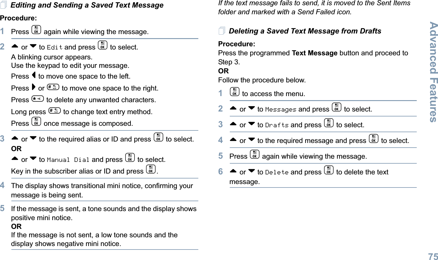 Advanced FeaturesEnglish75Editing and Sending a Saved Text MessageProcedure: 1Press c again while viewing the message.2^ or v to Edit and press c to select.A blinking cursor appears. Use the keypad to edit your message.Press &lt; to move one space to the left. Press &gt; or # to move one space to the right.Press * to delete any unwanted characters.Long press # to change text entry method.Press c once message is composed.3^ or v to the required alias or ID and press c to select.OR^ or v to Manual Dial and press c to select.  Key in the subscriber alias or ID and press c.4The display shows transitional mini notice, confirming your message is being sent.5If the message is sent, a tone sounds and the display shows positive mini notice.ORIf the message is not sent, a low tone sounds and the display shows negative mini notice.If the text message fails to send, it is moved to the Sent Items folder and marked with a Send Failed icon.Deleting a Saved Text Message from DraftsProcedure:Press the programmed Text Message button and proceed to Step 3.ORFollow the procedure below.1c to access the menu.2^ or v to Messages and press c to select.3^ or v to Drafts and press c to select.4^ or v to the required message and press c to select.5Press c again while viewing the message.6^ or v to Delete and press c to delete the text message.