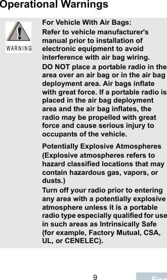                                 9EnglishOperational WarningsFor Vehicle With Air Bags:Refer to vehicle manufacturer&apos;s manual prior to installation of electronic equipment to avoid interference with air bag wiring.DO NOT place a portable radio in the area over an air bag or in the air bag deployment area. Air bags inflate with great force. If a portable radio is placed in the air bag deployment area and the air bag inflates, the radio may be propelled with great force and cause serious injury to occupants of the vehicle.Potentially Explosive Atmospheres (Explosive atmospheres refers to hazard classified locations that may contain hazardous gas, vapors, or dusts.) Turn off your radio prior to entering any area with a potentially explosive atmosphere unless it is a portable radio type especially qualified for use in such areas as Intrinsically Safe (for example, Factory Mutual, CSA, UL, or CENELEC).W A R N I N G