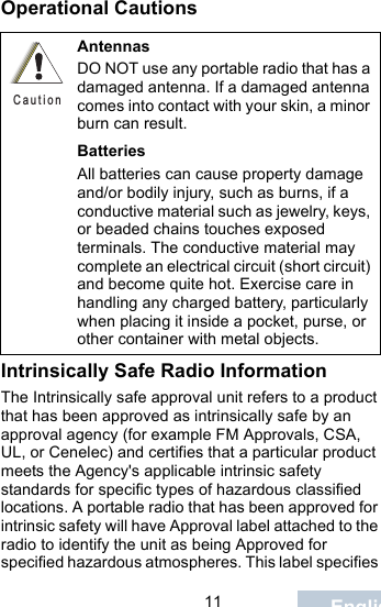                                 11 EnglishOperational CautionsIntrinsically Safe Radio InformationThe Intrinsically safe approval unit refers to a product that has been approved as intrinsically safe by an approval agency (for example FM Approvals, CSA, UL, or Cenelec) and certifies that a particular product meets the Agency&apos;s applicable intrinsic safety standards for specific types of hazardous classified locations. A portable radio that has been approved for intrinsic safety will have Approval label attached to the radio to identify the unit as being Approved for specified hazardous atmospheres. This label specifies AntennasDO NOT use any portable radio that has a damaged antenna. If a damaged antenna comes into contact with your skin, a minor burn can result.BatteriesAll batteries can cause property damage and/or bodily injury, such as burns, if a conductive material such as jewelry, keys, or beaded chains touches exposed terminals. The conductive material may complete an electrical circuit (short circuit) and become quite hot. Exercise care in handling any charged battery, particularly when placing it inside a pocket, purse, or other container with metal objects.C a u t i o n