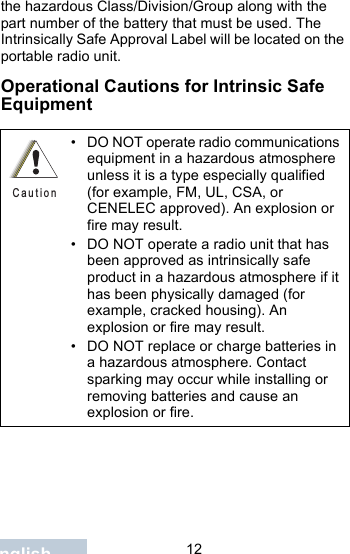                                 12Englishthe hazardous Class/Division/Group along with the part number of the battery that must be used. The Intrinsically Safe Approval Label will be located on the portable radio unit.Operational Cautions for Intrinsic Safe Equipment• DO NOT operate radio communications equipment in a hazardous atmosphere unless it is a type especially qualified (for example, FM, UL, CSA, or CENELEC approved). An explosion or fire may result.• DO NOT operate a radio unit that has been approved as intrinsically safe product in a hazardous atmosphere if it has been physically damaged (for example, cracked housing). An explosion or fire may result.• DO NOT replace or charge batteries in a hazardous atmosphere. Contact sparking may occur while installing or removing batteries and cause an explosion or fire.C a u t i o n