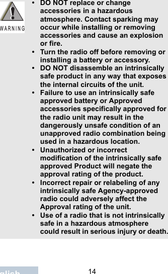                                 14English• DO NOT replace or change accessories in a hazardous atmosphere. Contact sparking may occur while installing or removing accessories and cause an explosion or fire.• Turn the radio off before removing or installing a battery or accessory.• DO NOT disassemble an intrinsically safe product in any way that exposes the internal circuits of the unit.• Failure to use an intrinsically safe approved battery or Approved accessories specifically approved for the radio unit may result in the dangerously unsafe condition of an unapproved radio combination being used in a hazardous location.• Unauthorized or incorrect modification of the intrinsically safe approved Product will negate the approval rating of the product.• Incorrect repair or relabeling of any intrinsically safe Agency-approved radio could adversely affect the Approval rating of the unit.• Use of a radio that is not intrinsically safe in a hazardous atmosphere could result in serious injury or death.W A R N I N G