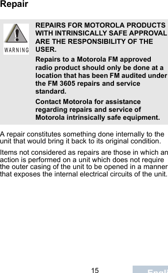                                 15 EnglishRepairA repair constitutes something done internally to the unit that would bring it back to its original condition.Items not considered as repairs are those in which an action is performed on a unit which does not require the outer casing of the unit to be opened in a manner that exposes the internal electrical circuits of the unit. REPAIRS FOR MOTOROLA PRODUCTS WITH INTRINSICALLY SAFE APPROVAL ARE THE RESPONSIBILITY OF THE USER.Repairs to a Motorola FM approved radio product should only be done at a location that has been FM audited under the FM 3605 repairs and service standard. Contact Motorola for assistance regarding repairs and service of Motorola intrinsically safe equipment. W A R N I N G