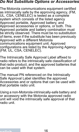                                 16EnglishDo Not Substitute Options or AccessoriesThe Motorola communications equipment certified as intrinsically safe by the approving agency, (FM, UL, CSA, CENELEC) is tested as a complete system which consists of the listed agency Approved portable, Approved battery, and Approved accessories or options, or both. This Approved portable and battery combination must be strictly observed. There must be no substitution of items, even if the substitute has been previously Approved with a different Motorola communications equipment unit. Approved configurations are listed by the Approving Agency (FM, UL, CSA, CENELEC).   The Intrinsically Safe Approval Label affixed to radio refers to the intrinsically safe classification of that radio product, and the approved batteries that can be used with that system. The manual PN referenced on the Intrinsically Safe Approval Label identifies the approved Accessories and or options that can be used with that portable radio unit. Using a non-Motorola-intrinsically-safe battery and or accessory with the Motorola approved radio unit will void the intrinsically safe approval of that radio unit.
