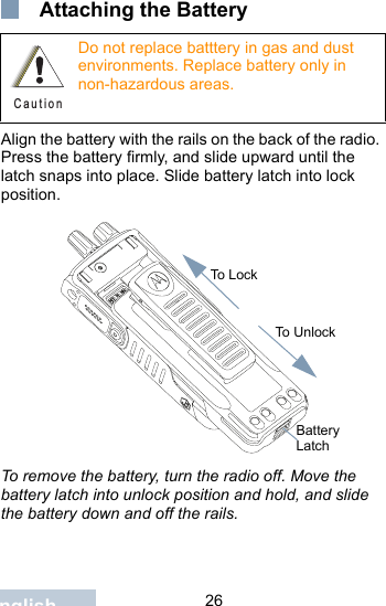                                 26English Attaching the BatteryAlign the battery with the rails on the back of the radio. Press the battery firmly, and slide upward until the latch snaps into place. Slide battery latch into lock position.To remove the battery, turn the radio off. Move the battery latch into unlock position and hold, and slide the battery down and off the rails.Do not replace batttery in gas and dust environments. Replace battery only in non-hazardous areas.C a u t i o nTo LockTo UnlockBattery Latch